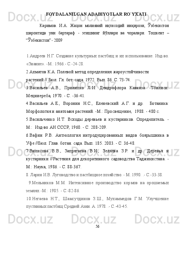 FOYDALANILGAN ADABIYOTLAR RО`YXATI
Каримов.   И.А.   Жаҳон   молиявий   иқтисодий   инқирози,   Ўзбекистон
шароитида   уни   бартараф   -   этишнинг   йўллари   ва   чоралари.   Тошкент   –
“Ўзбекистон” -  2009
1.Андреев Н.Г. Создание культурных пастбищ и их использование. Изд- во.
«Знание». -М.: 1966.- С.-24-28.  
2.Ахматов К.А. Полевой метод определения жароустойчивости 
растений // Бюл. Гл. бот. сада. 1972. Вып. 86. С. 73-74.
3 .Васильев   А.В.,   Прилипко   Л.И.   Дендрофлора   Кавказа.   -Тбилиси:
Мецниереба, 1970. -  С. - 36-41.
4 .Васильев   А.Е.,   Воронин   Н.С.,   Еленевский   А.Г.   и   др.     Ботаника:
Морфология и анатомия растений. -М.: Просвещение,  1988. -  480 с.
5 .Васильченко   И.Т.   Всходы   деревьев   и   кустарников.   Определитель.   -
М.:  Изд-во АН СССР ,  1960 .  - С .  208-209.
6 .Вафин   Р.В.   Антэкология   интродуцированных   видов   боярышника   в
Уфе //Бюл. Глав. ботан. сада. Вып. 185. 2003. - С. 36-48.
7 .Вилисова   В.В.,   Запрягаева   В.И.,   Зеляева   З.Р.   и   др.   Деревья   и
кустарники   //Растения   для   декоративного   садоводства   Таджикистана.   -
М.: Наука, 1986. - С. 88-367.
8 . Ларин И.В. Луговодство и пастбищное хозяйство. - М.:1990.  .- С.-33-38.
  9 .Мельников   М.М.   Интенсивное   производство   кормов   на   орошаемых
землях.-М.: 1985.  - С.-82-86.
10 .Негаева   Н.Т.,   Шамсутдинов   З.Ш.,   Мухаммедов   Г.М.   Улучшение
пустинных пастбищ Средней Азии. А. 1978.  .- С.-43-45.
56 