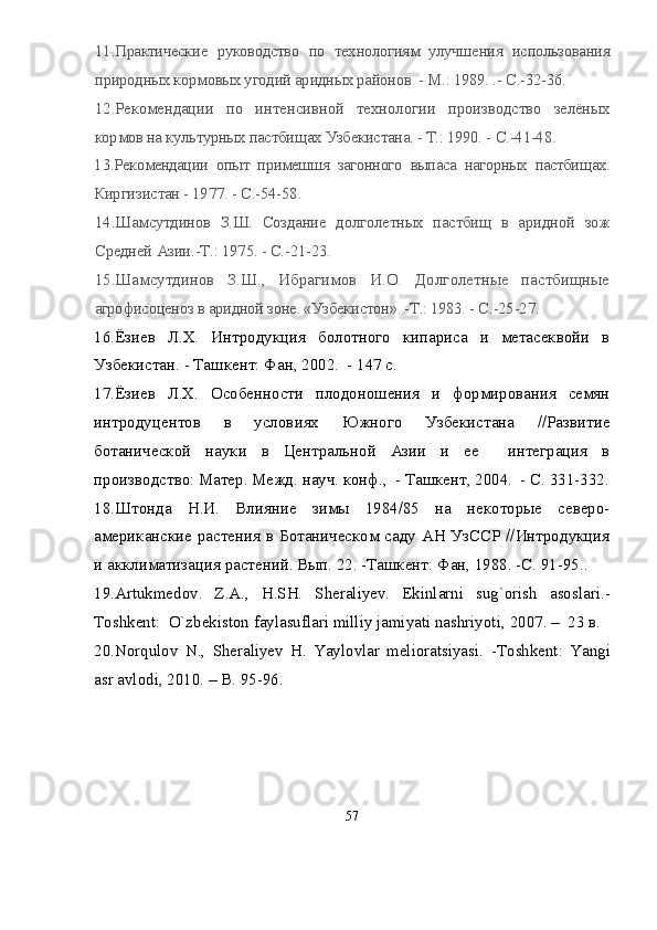 1 1 .Практические   руководство   по   технологиям   улучшения   использования
природных кормовых угодий аридных районов. - М.: 1989.  .- С.-32-36.
1 2 .Рекомендации   по   интенсивной   технологии   производство   зелёных
кормов на культурных пастбищах Узбекистана. - Т.: 1990.  - С.-41-48.
1 3 .Рекомендации   опыт   примешшя   загонного   выпаса   нагорных   пастбищах.
Киргизистан - 1977.  - С.-54-58.
1 4 .Шамсутдинов   З.Ш.   Создание   долголетных   пастбищ   в   аридной   зож
Средней Азии.-Т.: 1975. - С.-21-23.
1 5 .Шамсутдинов   З.Ш.,   Ибрагимов   И.О.   Долголетные   пастбищные
агрофисоценоз в аридной зоне. «Узбекистон». -Т.: 1983.  - С.-25-27.
1 6 .Ёзиев   Л.Х.   Интродукция   болотного   кипариса   и   метасеквойи   в
Узбекистан. - Ташкент: Фан, 2002.  - 147 с.
1 7 .Ёзиев   Л.Х.   Особенности   плодоношения   и   формирования   семян
интродуцентов   в   условиях   Южного   Узбекистана   //Развитие
ботанической   науки   в   Центральной   Азии   и   ее     интеграция   в
производство: Матер. Межд. науч. конф.,  - Ташкент, 2004.  - С. 331-332.
1 8 .Штонда   Н.И.   Влияние   зимы   1984/85   на   некоторые   северо-
американские растения в Ботаническом саду АН УзССР //Интродукция
и акклиматизация растений. Вып. 22. -Ташкент: Фан, 1988. -С. 91-95. .
19.Artukmedov.   Z.A.,   H.SH.   Sheraliyev.   Ekinlarni   sug`orish   asosl a ri.-
Toshkent:  О`zbekiston faylasuflari milliy jamiyati nashriyoti , 2007.  –   23 в.
20. Nor qulov   N.,   Sheraliyev   H.   Yaylovlar   melioratsiyasi.   -T o shkent:   Yangi
asr avlodi, 2010.  –  B. 95 - 96.
57 