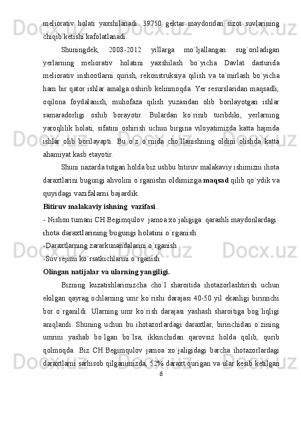 meliorativ   holati   yaxshilanadi.   39750   gektar   maydondan   sizot   suvlarining
chiqib ketishi kafolatlanadi. 
Shuningdek,   2008-2012   yillarga   mо`ljallangan   sug`oriladigan
yerlarning   meliorativ   holatini   yaxshilash   bо`yicha   Davlat   dasturida
meliorativ   inshootlarni   qurish,   rekonstruksiya   qilish   va   ta`mirlash   bо`yicha
ham bir qator ishlar amalga oshirib kelinmoqda. Yer resurslaridan maqsadli,
oqilona   foydalanish,   muhofaza   qilish   yuzasidan   olib   borilayotgan   ishlar
samaradorligi   oshib   borayotir.   Bulardan   kо`rinib   turibdiki,   yerlarning
yaroqlilik   holati,   sifatini   oshirish   uchun   birgina   viloyatimizda   katta   hajmda
ishlar   olib   borilayapti.   Bu   о`z   о`rnida   chо`llanishning   oldini   olishda   katta
ahamiyat kasb etayotir.
Shuni nazarda tutgan holda biz ushbu bitiruv malakaviy ishimizni ihota
daraxtlarini bugungi ahvolini о`rganishn oldimizga  maqsad  qilib qо`ydik va	
quyidagi vazifalarni bajardik
. 
Bitiruv malakaviy ishning  vazifasi .	
.	
-
 Nishon tumani CH.Begimqulov  jamoa xо`jaligiga  qarashli maydonlardagi 
ihota daraxtlarining bugungi holatini о`rganish
-Daraxtlarning zararkunandalarini о`rganish
-Suv rejimi kо`rsatkichlarini о`rganish
Olingan natijalar va ularning yangiligi. 
Bizning   kuzatishlarimizcha   chо`l   sharoitida   ihotazorlashtirish   uchun
ekilgan   qayrag`ochlarning   umr   kо`rishi   darajasi   40-50  yil   ekanligi   birinnchi
bor   о`rganildi.   Ularning   umr   kо`rish   darajasi   yashash   sharoitiga   bog`liqligi
aniqlandi.   Shuning   uchun   bu   ihotazorlardagi   daraxtlar,   birinchidan   о`zining
umrini   yashab   bо`lgan   bо`lsa,   ikkinchidan   qarovsiz   holda   qolib,   qurib
qolmoqda.   Biz   CH.Begimqulov   jamoa   xо`jaligidagi   barcha   ihotazorlardagi
daraxtlarni sarhisob qilganimizda, 52% daraxt qurigan va ular kesib ketilgan
6 