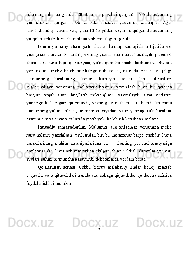 (ularning   ildiz   bо`g`zidan   20-30   sm   li   poyalari   qolgan),   35%   daraxtlarning
yon   shoxlari   qurigan,   17%   daraxtlar   nisbatan   yaxshiroq   saqlangan.   Agar
ahvol shunday davom etsa, yana 10-15 yildan keyin bu qolgan daraxtlarning
yо`qolib ketishi ham ehtimoldan xoli emasligi о`rganildi.
Ishning   amaliy   ahamiyati.   Ihotazorlarning   kamayishi   natijasida   yer
yuziga sizot suvlari kо`tarilib, yerning yuzini  shо`r bosa boshlaydi, garemsel
shamollari   turib   tuproq   eroziyasi,   ya`ni   qum   kо`chishi   boshlanadi.   Bu   esa
yerning   meliorativ   holati   buzilishiga   olib   keladi,   natijada   qishloq   xо`jaligi
ekinlarining   hosildorligi   keskin   kamayib   ketadi.   Ihota   daraxtlari
sug`oriladigan   yerlarning   meliorativ   holatini   yaxshilash   bilan   bir   qatorda
barglari   orqali   suvni   bug`latib   mikroiqlimni   yaxshilaydi,   sizot   suvlarini
yuqoriga   kо`tarilgani   qо`ymaydi,   yozning   issiq   shamollari   hamda   kо`chma
qumlarning yо`lini tо`sadi, tuproqni eroziyadan, ya`ni yerning ustki hosildor
qismini suv va shamol ta`sirida yuvib yoki kо`chirib ketishdan saqlaydi.
Iqtisodiy   samaradorligi.   Ma`lumki,   sug`oriladigan   yerlarning   melio
rativ holatini yaxshilash   usullaridan biri bu ihotazorlar barpo etishdir. Ihota
daraxtlarining   muhim   xususiyatlaridan   biri   -   ularning   yer   meliorasiyasiga
daxldorligidir.   Ihotalash   maqsadida   ekilgan   chuqur   ildizli   daraxtlar   yer   osti
suvlari sathini birmuncha pasaytirib, dehqonlarga yordam beradi.
Qо`llanilish   sohasi.   Ushbu   bitiruv   malakaviy   ishdan   kollej,   maktab
о`quvchi  va   о`qituvchilari  hamda   shu   sohaga   qiquvchilar  qо`llanma   sifatida
foydalanishlari mumkin. 
7 