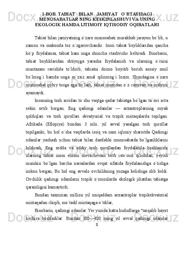 1-BOB. TABIAT   BILAN   JAMIYAT   О`RTASIDAGI
MUNOSABATLAR NING KESKINLASHUVI VA UNING
EKOLOGIK HAMDA IJTIMOIY IQTISODIY OQIBATLARI
Tabiat bilan jamiyatning о`zaro munosabati murakkab jarayon bо`lib, u
zamon   va   makonda   tez   о`zgaruvchandir.   Insoi   tabiat   boyliklaridan   qancha
kо`p   foydalansa,   tabiat   ham   unga   shuncha   «tashvish»   keltiradi.   Binobarin,
tabiat   boyliklaridan   ehtiyojga   yarasha   foydalanish   va   ularning   о`rnini
muntazam   ravishda   tо`ldirib,   tabiatni   doimo   boyitib   borish   asosiy   omil
bо`lmog`i   hamda   unga   sо`zsiz   amal   qilinmog`i   lozim.   Shundagina   о`zaro
munosabat ijobiy tusga ega bо`ladi, tabiat insondan о`z caxovati va mehrini
ayamaydi.
Insonning tosh  acridan to shu vaqtga qadar tabiatga bо`lgan ta`siri acta
sekin   ortib   borgan.   Eng   qadimgi   odamlar   —   arxantroplarning   suyak
qoldiqlari   va   tosh   qurollari   ekvatyurial   va   tropik   miitaqalarda   topilgan.
Afrikada   (Efiopiya)   bundan   3   mln.   yil   avval   yasalgan   tosh   qurollar
topilganki,   bu   hol   о`sha   vaqtlarda   issiq   va   nam   iqlimiy   sharoitda   Qadimgi
odamlar   yashash   uchun   tabiat   bilan   dastlabki   munosabatda   bо`lganliklarini
bildiradi,   Eng   sodda   va   oddiy   tosh   qurollardan   foydalanila   boshlanishi
ularning   tabiat   inom   ehsoni   mevachevani   terib   iste`mol   qilishdan,   yeyish
mumkin   bо`lgan   barcha   narsalardan   ovqat   sifatida   foydalanishga   о`tishga
imkon   bergan,   Bu   hol   eng   avvalo   ovchilikning   yuzaga   kelishiga   olib   keldi.
Ovchilik   qadimgi   odamlarni   tropik   о`rmonlarda   ekologik   jihatdan   tabiatga
qaramligini kamaytirdi.
Bundan   taxminan   million   yil   muqaddam   arxantroplar   tropikekvatorial
mintaqadan chiqib, mо`tadil mintaqaga о`tdilar,
Binobarin, qadimgi odamlar Yer yuzida katta hududlarga "tarqalib hayot
kechira   boshladilar.   Bundan   300—400   ming   yil   avval   qadimgi   odamlar
8 