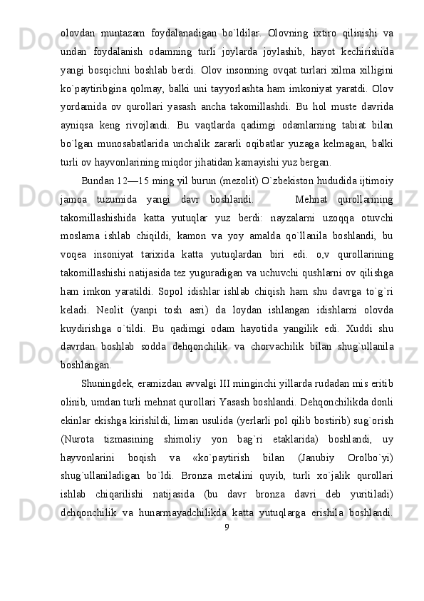 olovdan   muntazam   foydalanadigan   bо`ldilar.   Olovning   ixtiro   qilinishi   va
undan   foydalanish   odamning   turli   joylarda   joylashib,   hayot   kechirishida
yangi   bosqichni   boshlab   berdi.   Olov   insonning   ovqat   turlari   xilma   xilligini
kо`paytiribgina  qolmay,  balki uni tayyorlashta  ham  imkoniyat yaratdi.  Olov
yordamida   ov   qurollari   yasash   ancha   takomillashdi.   Bu   hol   muste   davrida
ayniqsa   keng   rivojlandi.   Bu   vaqtlarda   qadimgi   odamlarning   tabiat   bilan
bо`lgan   munosabatlarida   unchalik   zararli   oqibatlar   yuzaga   kelmagan,   balki
turli ov hayvonlarining miqdor jihatidan kamayishi yuz bergan.
Bundan 12—15 ming yil burun (mezolit) О`zbekiston hududida ijtimoiy
jamoa   tuzumida   yangi   davr   boshlandi.         Mehnat   qurollarining
takomillashishida   katta   yutuqlar   yuz   berdi:   nayzalarni   uzoqqa   otuvchi
moslama   ishlab   chiqildi,   kamon   va   yoy   amalda   qо`llanila   boshlandi,   bu
voqea   insoniyat   tarixida   katta   yutuqlardan   biri   edi.   o,v   qurollarining
takomillashishi natijasida tez yuguradigan va uchuvchi qushlarni ov qilishga
ham   imkon   yaratildi.   Sopol   idishlar   ishlab   chiqish   ham   shu   davrga   tо`g`ri
keladi.   Neolit   (yanpi   tosh   asri)   da   loydan   ishlangan   idishlarni   olovda
kuydirishga   о`tildi.   Bu   qadimgi   odam   hayotida   yangilik   edi.   Xuddi   shu
davrdan   boshlab   sodda   dehqonchilik   va   chorvachilik   bilan   shug`ullanila
boshlangan.
Shuningdek, eramizdan avvalgi III minginchi yillarda rudadan mis eritib
olinib, umdan turli mehnat qurollari Yasash boshlandi. Dehqonchilikda donli
ekinlar ekishga kirishildi, liman usulida (yerlarli pol qilib bostirib) sug`orish
(Nurota   tizmasining   shimoliy   yon   bag`ri   etaklarida)   boshlandi,   uy
hayvonlarini   boqish   va   «kо`paytirish   bilan   (Janubiy   Orolbо`yi)
shug`ullaniladigan   bо`ldi.   Bronza   metalini   quyib,   turli   xо`jalik   qurollari
ishlab   chiqarilishi   natijasida   (bu   davr   bronza   davri   deb   yuritiladi)
dehqonchilik   va   hunarmayadchilikda   katta   yutuqlarga   erishila   boshlandi.
9 