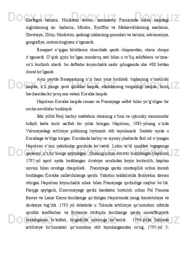 Karfagen   tarixini,   Hindiston   tasviri,   zamonaviy   Fransiyada   axloq   haqidagi
inglizlarning   xa-   barlarini,   Mirabo,   Byuffon   va   Makiavellilarning   asarlarini,
Shvetsiya, Xitoy, Hindiston, qadimgi inklarning qonunlari va tarixini, astronomiya,
geografiya, meteorologiyani o rganardi.ʻ
Bonapart   o qigan   kitoblarini   shunchaki   qarab   chiqmasdan,   ularni   chuqur	
ʻ
o rganardi.   O qish   qiyin   bo lgan   xunukroq   xati   bilan   u   to liq   sahifalarni   so zma-	
ʻ ʻ ʻ ʻ ʻ
so z   kuchirib   olardi:   bu   daftarlar   keyinchalik   nashr   qilinganida   ular   400   betdan
ʻ
iborat bo lgandi.	
ʻ
Ayni   paytda   Bonapartning   o zi   ham   yoza   boshladi.   tuplarning   o rnatilishi	
ʻ ʻ
haqida,   o z   joniga   qasd   qilishlar   haqida,   odamlarning   tengsizligi   haqida,   biroq	
ʻ
barchasidan ko proq ona vatani Korsika haqida.	
ʻ
Napoleon   Korsika   haqida   roman   va   Fransiyaga   nafrat   bilan   yo g rilgan   bir	
ʻ ʻ
necha novellalar boshlaydi.
Ikki   yillik   Parij   harbiy  maktabini   otasining   o limi   va   iqtisodiy   muommolar	
ʻ
tufayli   katta   kuch   sarflab   bir   yilda   bitirgan   Napoleon,   1985-yilning   o zida	
ʻ
Valensiyadagi   artileriya   polkining   leytinanti   etib   tayinlanadi.   Sentabr   oyida   u
Korsikaga ta tilga borgan. Korsikada harbiy va siyosiy jihatlarda faol rol o ynagan	
ʻ ʻ
Napoleon   o zini   yakobinlar   guruhida   ko rsatdi.   Lekin   ta til   muddati   tugaganiga
ʻ ʻ ʻ
qaramay, o z bo limiga qaytmagan.  Shuning uchun dezertir hisoblangan Napoleon
ʻ ʻ
1792-yil   aprel   oyida   boshlangan   Avstriya   urushidan   keyin   kechirilib,   kapitan
unvoni   bilan   urushga   chaqiriladi.     Fransiyaga   qarshi   mustaqillik   uchun   kurash
boshlagan   Korsika   millatchilariga   qarshi   Yakobin   tashkilotida   faoliyatini   davom
ettirgan   Napoleon   keyinchalik   oilasi   bilan   Fransiyaga   qochishga   majbur   bo ldi.	
ʻ
Parijga   qaytgach,   Konvensiyaga   qarshi   harakatni   bostirish   uchun   Pol   Fransua
Barras   va   Lazar   Karno   kuchlariga   qo shilgan   Napoleonda   yangi   konstitutsiya   va	
ʻ
direksiya   tug ildi.   1793   yil   dekabrda   u   Tulonda   artilleriya   qo mondoni   sifatida	
ʻ ʻ
qirollik   tarafdorlari   va   Britaniya   ittifoqchi   kuchlariga   qarshi   muvaffaqiyatli
kurashganini   ta kidlab,   brigadirlik   unvoniga   ko tarildi.     1794-yilda   Italiyada	
ʻ ʻ
artilleriya   bo linmalari   qo mondoni   etib   tayinlanganidan   so ng,   1795-yil   5-	
ʻ ʻ ʻ 