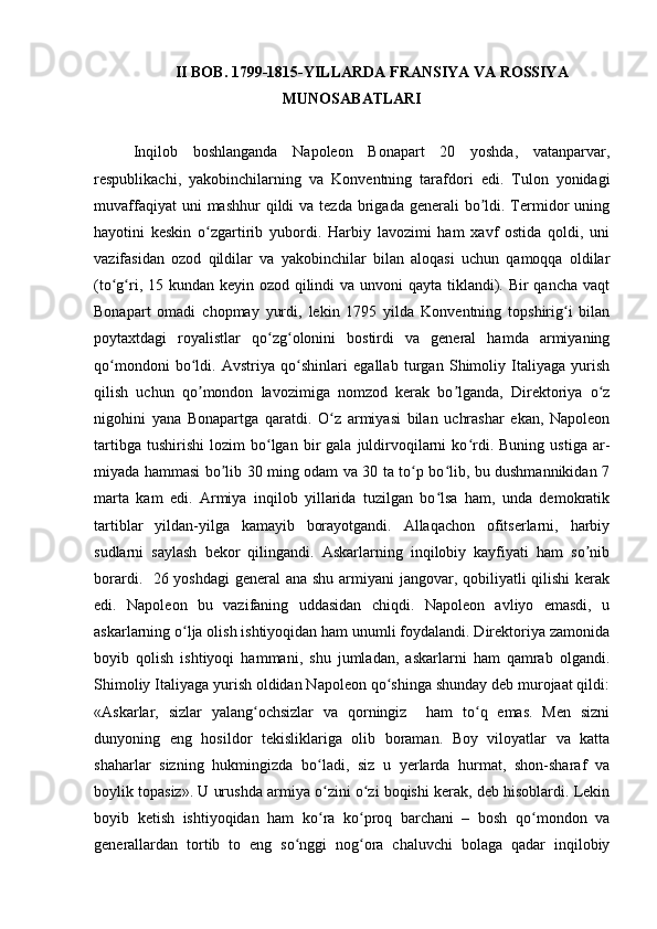 II BOB.  1799-1815-YILLARDA FRANSIYA VA ROSSIYA
MUNOSABATLARI
Inqilob   boshlanganda   Napoleon   Bonapart   20   yoshda,   vatanparvar,
respublikachi,   yakobinchilarning   va   Konventning   tarafdori   edi.   Tulon   yonidagi
muvaffaqiyat   uni  mashhur   qildi  va  tezda  brigada  generali  bo ldi. Termidor  uningʼ
hayotini   keskin   o zgartirib   yubordi.   Harbiy   lavozimi   ham   xavf   ostida   qoldi,   uni	
ʻ
vazifasidan   ozod   qildilar   va   yakobinchilar   bilan   aloqasi   uchun   qamoqqa   oldilar
(to g ri, 15 kundan keyin ozod qilindi va unvoni qayta tiklandi). Bir qancha vaqt	
ʻ ʻ
Bonapart   omadi   chopmay   yurdi,   lekin   1795   yilda   Konventning   topshirig i   bilan	
ʻ
poytaxtdagi   royalistlar   qo zg olonini   bostirdi   va   general   hamda   armiyaning	
ʻ ʻ
qo mondoni   bo ldi.   Аvstriya   qo shinlari   egallab   turgan   Shimoliy   Italiyaga   yurish	
ʻ ʻ ʻ
qilish   uchun   qo mondon   lavozimiga   nomzod   kerak   bo lganda,   Direktoriya   o z	
ʼ ʼ ʻ
nigohini   yana   Bonapartga   qaratdi.   O z   armiyasi   bilan   uchrashar   ekan,   Napoleon	
ʻ
tartibga   tushirishi   lozim   bo lgan  bir   gala   juldirvoqilarni   ko rdi.   Buning   ustiga   ar-	
ʻ ʻ
miyada hammasi bo lib 30 ming odam va 30 ta to p bo lib, bu dushmannikidan 7	
ʼ ʻ ʻ
marta   kam   edi.   Аrmiya   inqilob   yillarida   tuzilgan   bo lsa   ham,   unda   demokratik	
ʻ
tartiblar   yildan-yilga   kamayib   borayotgandi.   Аllaqachon   ofitserlarni,   harbiy
sudlarni   saylash   bekor   qilingandi.   Аskarlarning   inqilobiy   kayfiyati   ham   so nib	
ʼ
borardi.   26 yoshdagi  general ana shu armiyani  jangovar, qobiliyatli qilishi  kerak
edi.   Napoleon   bu   vazifaning   uddasidan   chiqdi.   Napoleon   avliyo   emasdi,   u
askarlarning o lja olish ishtiyoqidan ham unumli foydalandi. Direktoriya zamonida	
ʻ
boyib   qolish   ishtiyoqi   hammani,   shu   jumladan,   askarlarni   ham   qamrab   olgandi.
Shimoliy Italiyaga yurish oldidan Napoleon qo shinga shunday deb murojaat qildi:	
ʻ
«Аskarlar,   sizlar   yalang ochsizlar   va   qorningiz     ham   to q   emas.   Men   sizni	
ʻ ʻ
dunyoning   eng   hosildor   tekisliklariga   olib   boraman.   Boy   viloyatlar   va   katta
shaharlar   sizning   hukmingizda   bo ladi,   siz   u   yerlarda   hurmat,   shon-sharaf   va	
ʻ
boylik topasiz». U urushda armiya o zini o zi boqishi kerak, deb hisoblardi. Lekin
ʻ ʻ
boyib   ketish   ishtiyoqidan   ham   ko ra   ko proq   barchani   –   bosh   qo mondon   va
ʻ ʻ ʻ
generallardan   tortib   to   eng   so nggi   nog ora   chaluvchi   bolaga   qadar   inqilobiy	
ʻ ʻ 