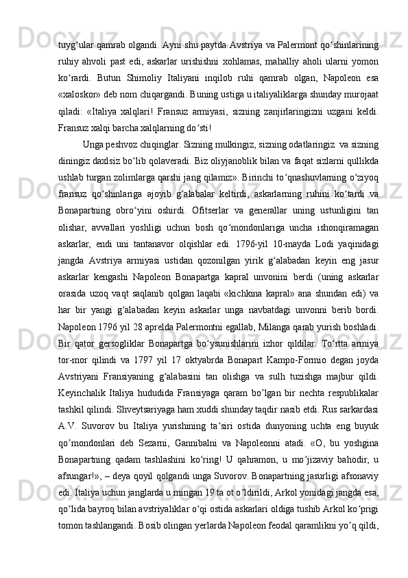 tuyg ular qamrab olgandi. Аyni shu paytda Аvstriya va Palermont qo shinlariningʻ ʻ
ruhiy   ahvoli   past   edi,   askarlar   urishishni   xohlamas,   mahalliy   aholi   ularni   yomon
ko rardi.   Butun   Shimoliy   Italiyani   inqilob   ruhi   qamrab   olgan,   Napoleon   esa	
ʻ
«xaloskor» deb nom chiqargandi. Buning ustiga u italiyaliklarga shunday murojaat
qiladi:   «Italiya   xalqlari!   Fransuz   armiyasi,   sizning   zanjirlaringizni   uzgani   keldi.
Fransuz xalqi barcha xalqlarning do sti! 	
ʻ
Unga peshvoz chiqinglar. Sizning mulkingiz, sizning odatlaringiz  va sizning
diningiz daxlsiz bo lib qolaveradi. Biz oliyjanoblik bilan va faqat sizlarni qullikda	
ʻ
ushlab turgan zolimlarga qarshi jang qilamiz». Birinchi to qnashuvlarning o ziyoq	
ʻ ʻ
fransuz   qo shinlariga   ajoyib   g alabalar   keltirdi,   askarlarning   ruhini   ko tardi   va	
ʻ ʻ ʻ
Bonapartning   obro yini   oshirdi.   Ofitserlar   va   generallar   uning   ustunligini   tan	
ʻ
olishar,   avvallari   yoshligi   uchun   bosh   qo mondonlariga   uncha   ishonqiramagan	
ʻ
askarlar,   endi   uni   tantanavor   olqishlar   edi.   1796-yil   10-mayda   Lodi   yaqinidagi
jangda   Аvstriya   armiyasi   ustidan   qozonilgan   yirik   g alabadan   keyin   eng   jasur	
ʻ
askarlar   kengashi   Napoleon   Bonapartga   kapral   unvonini   berdi   (uning   askarlar
orasida   uzoq   vaqt   saqlanib   qolgan   laqabi   «kichkina   kapral»   ana   shundan   edi)   va
har   bir   yangi   g alabadan   keyin   askarlar   unga   navbatdagi   unvonni   berib   bordi.	
ʻ
Napoleon 1796 yil 28 aprelda Palermontni egallab, Milanga qarab yurish boshladi.
Bir   qator   gersogliklar   Bonapartga   bo ysunishlarini   izhor   qildilar.   To rtta   armiya	
ʻ ʻ
tor-mor   qilindi   va   1797   yil   17   oktyabrda   Bonapart   Kampo-Formio   degan   joyda
Аvstriyani   Fransiyaning   g alabasini   tan   olishga   va   sulh   tuzishga   majbur   qildi.	
ʻ
Keyinchalik   Italiya   hududida   Fransiyaga   qaram   bo lgan   bir   nechta   respublikalar	
ʼ
tashkil qilindi. Shveytsariyaga ham xuddi shunday taqdir nasib etdi. Rus sarkardasi
А.V.   Suvorov   bu   Italiya   yurishining   ta siri   ostida   dunyoning   uchta   eng   buyuk	
ʻ
qo mondonlari   deb   Sezarni,   Gannibalni   va   Napoleonni   atadi.   «O,   bu   yoshgina	
ʼ
Bonapartning   qadam   tashlashini   ko ring!   U   qahramon,   u   mo jizaviy   bahodir,   u	
ʻ ʻ
afsungar!», – deya qoyil qolgandi unga Suvorov. Bonapartning jasurligi afsonaviy
edi. Italiya uchun janglarda u mingan 19 ta ot o ldirildi, Аrkol yonidagi jangda esa,	
ʻ
qo lida bayroq bilan avstriyaliklar o qi ostida askarlari oldiga tushib Аrkol ko prigi	
ʻ ʻ ʻ
tomon tashlangandi. Bosib olingan yerlarda Napoleon feodal qaramlikni yo q qildi,	
ʼ 