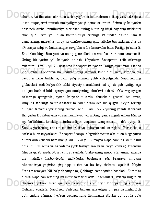 cherkov va ibodatxonalarni ba zi bir yig imlardan mahrum etdi, qaysidir darajadaʻ ʼ
inson huquqlarini  mustahkamlaydigan yangi  qonunlar  kiritdi. Shimoliy Italiyadan
bosqinchilarcha   kontributsiya   olar   ekan,   uning   butun  og irligi   boylarga   tushishini	
ʻ
talab   qildi.   Shu   yo l   bilan   kontributsiya   hisobiga   va   undan   oshirib   ham   u	
ʻ
banklarning,  muzeylar,  saroy   va  cherkovlarning  qimmatbaho  buyumlarini   olar  va
«Fransiya xalqi va hukumatiga» sovg alar sifatida aravalar bilan Parijga jo natardi.	
ʻ ʻ
Shu   bilan   birga   Bonapart   va   uning   generallari   o z   manfaatlarini   ham   unutmasdi.	
ʻ
Uning   bir   yarim   yil   Italiyada   bo lishi   Napoleon   Bonapartni   tirik   afsonaga	
ʼ
aylantirdi.  1797  -   yil   7  -  dekabrda  Bonapart   Italiyadan   Parijga  triumfator   sifatida
kirib   keldi.   Direktoriya   uni   Lyuksemburg   saroyida   kutib   oldi,   saroy   atrofida   esa
qayoqqa   nazar   tashlama,   oxiri   yo q   olomon   yetib   kelayotgandi.   Napoleonning
ʻ
g alabalari   endi   ko pchilik   ichki   siyosiy   masalalarni   hal   qilish   qobiliyatiga   ega	
ʻ ʻ
bo lgan   kuch   sifatida   qarayotgan   armiyaning   obro sini   oshirdi.   O zining   aytgan
ʻ ʻ ʻ
so zlariga   qaraganda,   aynan   Italiyada   u   o zini   shunchaki   general   deb   emas,
ʻ ʻ
xalqning   taqdiriga   ta sir   o tkazishga   qodir   odam   deb   his   qilgan.   Keyin   Misrga	
ʼ ʻ
qilingan   fantastik   yurishning   navbati   keldi.   Hali   1797   -   yilning   yozida   Bonapart
Italiyadan Direktoriyaga yozgan xatidayoq: «Biz Аngliyani yengish uchun Misrga
ega   bo lishimiz   kerakligini   tushunadigan   vaqtimiz   uzoq   emas»,   –   deb   aytgandi.	
ʻ
Endi   u   yurishning   rejasini   taqdim   qildi   va   hukumat   uni   tasdiqladi.   Yurish   katta
hafsala bilan tayyorlandi. Bonapart Sharqni o rganish uchun o zi bilan birga yuzta	
ʻ ʻ
olimni olib ketishni ham mo ljalladi. 1798 yil 19 mayda Napoleonning 38 minglik	
ʻ
qo shini   350  kema  va  barkalarda  (yuk  tashiydigan  yassi  daryo  kemasi)  Tulondan	
ʻ
Misrga   qarab   suzdi.   Misr   rasmiy   ravishda   Turkiyaning   mulki   edi,   ammo   amalda
uni   mahalliy   harbiy-feodal   mulkdorlar   boshqarar   edi.   Fransiya   armiyasi
Аleksandriya   yaqinida   qirg oqqa   tushdi   va   bu   boy   shaharni   egalladi.   Keyin	
ʻ
Fransuz armiyasi Nil bo ylab yuqoriga, Qohiraga qarab yurish boshladi. Ehromlar	
ʻ
oldida Napoleon o zining mashhur  so zlarini aytdi:  «Аskarlar!  Sizlarga bugun bu	
ʻ ʼ
ehromlar   yuksakligidan   qirq   asr   qarab   turibdi!».   Keyin   Bonopartning   armiyasi
Qohirani   egalladi.   Napoleon   g alabani   tantana   qilayotgan   bir   paytda   ingliz   floti	
ʻ
qo mondoni   admiral   Nel’son   Bonapartning   flotiliyasini   Аbukir   qo ltig ida   yo q	
ʻ ʻ ʻ ʻ 