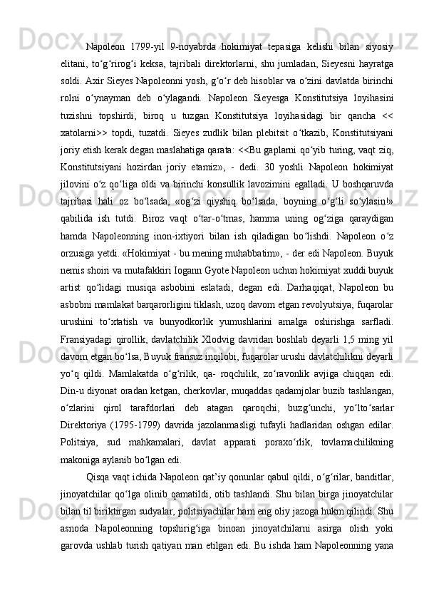 Napoleon   1799-yil   9-noyabrda   hokimiyat   tepasiga   kelishi   bilan   siyosiy
elitani,   to g rirog i   keksa,   tajribali   direktorlarni,   shu   jumladan,   Sieyesni   hayratgaʻ ʻ ʻ
soldi. Axir Sieyes Napoleonni yosh, g o r deb hisoblar va o zini davlatda birinchi	
ʻ ʻ ʻ
rolni   o ynayman   deb   o ylagandi.   Napoleon   Sieyesga   Konstitutsiya   loyihasini	
ʻ ʻ
tuzishni   topshirdi,   biroq   u   tuzgan   Konstitutsiya   loyihasidagi   bir   qancha   <<
xatolarni>>   topdi,   tuzatdi.   Sieyes   zudlik   bilan   plebitsit   o tkazib,   Konstitutsiyani	
ʻ
joriy etish kerak degan maslahatiga qarata: <<Bu gaplarni qo yib turing, vaqt ziq,	
ʻ
Konstitutsiyani   hozirdan   joriy   etamiz»,   -   dedi.   30   yoshli   Napoleon   hokimiyat
jilovini   o z  qo liga oldi   va birinchi  konsullik  lavozimini  egalladi.  U  boshqaruvda	
ʻ ʻ
tajribasi   hali   oz   bo lsada,   «og zi   qiyshiq   bo lsada,   boyning   o g li   so ylasin!»	
ʻ ʻ ʻ ʻ ʻ ʻ
qabilida   ish   tutdi.   Biroz   vaqt   o tar-o tmas,   hamma   uning   og ziga   qaraydigan	
ʻ ʻ ʻ
hamda   Napoleonning   inon-ixtiyori   bilan   ish   qiladigan   bo lishdi.   Napoleon   o z	
ʻ ʻ
orzusiga yetdi. «Hokimiyat - bu mening muhabbatim», - der edi Napoleon. Buyuk
nemis shoiri va mutafakkiri Iogann Gyote Napoleon uchun hokimiyat xuddi buyuk
artist   qo lidagi   musiqa   asbobini   eslatadi,   degan   edi.   Darhaqiqat,   Napoleon   bu	
ʻ
asbobni mamlakat barqarorligini tiklash, uzoq davom etgan revolyutsiya, fuqarolar
urushini   to xtatish   va   bunyodkorlik   yumushlarini   amalga   oshirishga   sarfladi.	
ʻ
Fransiyadagi   qirollik,   davlatchilik   Xlodvig   davridan   boshlab   deyarli   1,5   ming   yil
davom etgan bo lsa, Buyuk fransuz inqilobi, fuqarolar urushi davlatchilikni deyarli	
ʻ
yo q   qildi.   Mamlakatda   o g rilik,   qa-   roqchilik,   zo ravonlik   avjiga   chiqqan   edi.	
ʻ ʻ ʻ ʻ
Din-u diyonat oradan ketgan, cherkovlar, muqaddas qadamjolar buzib tashlangan,
o zlarini   qirol   tarafdorlari   deb   atagan   qaroqchi,   buzg unchi,   yo lto sarlar
ʻ ʻ ʻ ʻ
Direktoriya   (1795-1799)   davrida   jazolanmasligi   tufayli   hadlaridan   oshgan   edilar.
Politsiya,   sud   mahkamalari,   davlat   apparati   poraxo rlik,   tovlamachilikning	
ʻ
makoniga aylanib bo lgan edi.	
ʻ
Qisqa vaqt ichida Napoleon qat’iy qonunlar qabul qildi, o g rilar, banditlar,	
ʻ ʻ
jinoyatchilar   qo lga   olinib   qamatildi,   otib   tashlandi.   Shu   bilan   birga   jinoyatchilar	
ʻ
bilan til biriktirgan sudyalar, politsiyachilar ham eng oliy jazoga hukm qilindi. Shu
asnoda   Napoleonning   topshirig iga   binoan   jinoyatchilarni   asirga   olish   yoki	
ʻ
garovda ushlab  turish  qatiyan man  etilgan  edi. Bu  ishda  ham   Napoleonning yana 