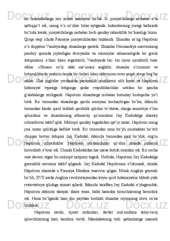 bir   hukmdorlarga   xos   xislati   namoyon   bo ldi.   U   jinoyatchilarga   nisbatan   o taʻ ʻ
qattiqqo l   edi,   uning   o z   so zlari   bilan   aytganda,   hukmdorning   yuragi   kallasida	
ʻ ʻ ʻ
bo lishi kerak, jinoyatchilarga nisbatan hech qanday rahmdillik bo lmasligi lozim.	
ʻ ʻ
Qisqa   vaqt   ichida   Fransiya   jinoyatchilardan   tozalandi.   Shundan   so ng   Napoleon	
ʻ
o z diqqatini Vandeyadagi  shuanlarga qaratdi. Shuanlar Normandiya mavzesining	
ʻ
janubiy   qismida   joylashgan   dvoryanlar   va   ruhoniylar   rahnamoligida   bir   guruh
dehqonlarni   o zlari   bilan   ergashtirib,   Vandeyada   tez-   tez   isyon   uyushtirib   turar	
ʻ
edilar.   «Shuan»   so zi   ukki   ma’nosini   anglatib,   shuanlar   o rmonzor   va	
ʻ ʻ
botqoqliklarda yashirin tarzda bir-birlari bilan ukkisimon ovoz orqali aloqa bog lar	
ʻ
edilar.   Ular   inglizlar   yordamida   partizanlik   urushlarini   olib   borar   va   Napoleon
hokimiyat   tepasiga   kelgunga   qadar   respublikachilar   ustidan   bir   qancha
g alabalarga   erishgandi.   Napoleon   shuanlarga   nisbatan   butunlay   boshqacha   yo l	
ʻ ʻ
tutdi.   Bir   tomondan   shuanlarga   qarshi   armiyani   kuchaytirgan   bo lsa,   ikkinchi	
ʻ
tomondan   kimki   qurol   tashlab   qarshilik   qilishni   to xtatsa,   ularga   amnistiya   e’lon	
ʻ
qilinishini   va   shuanlarning   afsonaviy   qo mondoni   Jorj   Kadudalga   shaxsiy	
ʻ
uchrashuvni taklif qildi. Muloqot qanday tugashidan qat’iy nazar, Napoleon uning
joni   omon   qolishiga   kafolat   berdi.   Bir   tomondan   uzun   bo yli   mushaklari   bo rtib	
ʻ ʻ
chiqqan   breton   dehqoni   Jorj   Kadudal,   ikkinchi   tomondan   past   bo ylik,   ozg in	
ʻ ʻ
Napoleon   uchrashdilar.   Napoleon   yordamchilari   qo shni   xonada   jonlarini	
ʻ
hovuchlab o tirar edi. Chunki Kadudaldan har narsa kutish mumkin edi. Bir necha	
ʻ
soat davom etgan bu muloqot natijasiz tugadi. Holbuki, Napoleon Jorj Kadudalga
generallik   unvonini   taklif   qilgandi.   Jorj   Kadudal   Napoleonni   o ldirmadi,   chunki	
ʻ
Napoleon   shaxsida   u   Fransiya   Monkini   tasavvur   qilgan.   Monk   Angliya   generali
bo lib, XVII asrda Angliya revolyutsiyasidan keyin qirol hokimiyatini tiklash yoki	
ʻ
restavratsiya qilishga xizmat qilardi. Ikkinchi tarafdan Jorj Kadudal o ylaganidek,	
ʻ
Napoleon   ikkinchi   darajali   shaxs   emas,   balki   hamisha   birinchilarning   birinchisi
edi.   Nima   bo lganda   ham   shu   paytdan   boshlab   shuanlar   isyonining   olovi   so na	
ʻ ʻ
boshladi.
Napoleon   savdo,   tijorat   xodimlari,   davlat   mol-mulkini   talon-toroj
qiluvchilarning   ham   tanobini   tortdi.   Mamlakatning   turli   qatlamlariga   mansub 