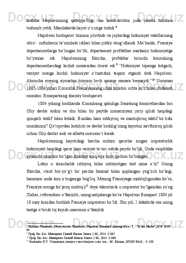 kishilar   Napoleonning   qattiqqo lligi,   uni   hisob-kitobni   juda   yaxshi   bilishiniʻ
tushunib yetdi. Mamlakatda hayot o z iziga tushdi.	
ʻ 8
Napoleon boshqaruv tizimini jilovlash va joylardagi hokimiyat vakillarining
obro - nufuzlarini ta’minlash ishlari bilan jiddiy shug ullandi. Ma’lumki, Fransiya	
ʻ ʻ
departamentlarga   bo lingan  bo lib,  departament   prefektlari   markaziy   hokimiyatga	
ʻ ʻ
bo ysunar   edi.   Napoleonning   fikricha,   prefektlar   birinchi   konsulning	
ʻ
departamentlaridagi   kichik   nusxasidan   iborat   edi. 9
  “Hokimiyat   tepasiga   kelgach,
vaziyat   menga   kuchli   hokimiyat   o rnatishni   taqazo   etgandi   dedi   Napoleon.	
ʻ
Aksincha   mening   siyosatim   tizimim   hech   qanaqa   samara   bermaydi.” 10
  Umuman
1802-1804 yillari Konsullik Fransiyasining ichki holatini uchta so z bilan ifodalash	
ʻ
mumkin: Bonapartning shaxsiy boshqaruvi.
1804   yilning   boshlarida   Konsulning   qabuliga   Senatning   komitetlaridan   biri
Oliy   davlat   sudini   va   shu   bilan   bir   paytda   monarxiyani   joriy   qilish   haqidagi
qiziqarli   taklif   bilan   keladi.   Bundan   ham   oddiyroq   va   mantiqliroq   taklif   bo`lishi
mumkinmi? Qo rquvdan kutulish va davlat boshlig ining hayotini xavfsizroq qilish	
ʻ ʻ
uchun Oliy davlat sudi va albatta merosxo r kerak.	
ʻ
Napoleonning   hayotidagi   barcha   muhim   qarorlar   singari   imperatorlik
hokimiyati haqidagi qaror ham vaziyat ta siri ostida paydo bo ldi. Unda voqelikka
ʻ ʻ
aylanishi mumkin bo lgan shunday aniq reja hech qachon bo lmagan.	
ʻ ʻ
Lekin   u   shunchalik   ishtiyoq   bilan   intilayotgan   taxt   nima   o zi?   Uning	
ʻ
fikricha,   «taxt   bor-yo g i   bir   parcha   baxmal   bilan   qoplangan   yog och   bo lagi;	
ʻ ʻ ʻ ʻ
hammasi unda kim o`tirganiga bog liq. Mening Fransiyaga muhtojligimdan ko ra,	
ʻ ʻ
Fransiya menga ko proq muhtoj	
ʻ ⟫ 11
 deya takrorlardi u imperator bo lganidan so ng	ʻ ʻ
Xullas, referendum o tkazilib, uning natijalariga ko ra Napoleon Bonapart 1804 yil	
ʻ ʻ
18 may kunidan boshlab Fransiya imperatori bo ldi. Shu yili 2 dekabrda esa uning	
ʻ
taxtga o tirish toj kiyish marosimi o tkazildi.	
ʻ ʻ
8
 Rahmon Farmonov, Muzayamxon Farmonov. Napoleon Bonapart/ (monagrafiya) T,.  “ Ta ʻ lim   Media ”,2020.- B .98-
99.
9
 Граф Лас-Каз. Мемориал Святой Елены. Книга 2. M ., 2014.  C .667. 
10
 Граф Лас-Каз. Мемориал Святой Елены. Книга  2.M., 2014. C.668.
11
 Dushenko K.V. Vsemirnaya istoriya v izrecheniyax i sita- tax, - M.: Eskimo, INION RAN, - S. 330. 