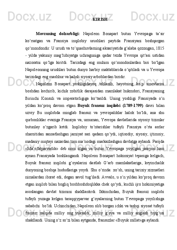 KIRISH
Mavzuning   dolzarbligi:   Napoleon   Bonapart   butun   Yevropaga   ta sirʻ
ko rsatgan   va   Fransiya   inqilobiy   urushlari   paytida   Fransiyani   boshqargan	
ʻ
qo mondondir. U urush va to qnashuvlarning aksariyatida g alaba qozongan, 1815
ʻ ʻ ʻ
-   yilda   yakuniy   mag lubiyatga   uchraguniga   qadar   tezda   Yevropa   qit asi   ustidan	
ʻ ʻ
nazoratni   qo lga   kiritdi.   Tarixdagi   eng   muhim   qo mondonlardan   biri   bo lgan	
ʻ ʻ ʻ
Napoleonning urushlari butun dunyo harbiy maktablarida o qitiladi  va u Yevropa	
ʻ
tarixidagi eng mashhur va bahsli siyosiy arboblardan biridir.
Napoleon   Bonapart   yoshligidayoq   toblanib,   hayotning   ko`p   sinovlarini
boshdan   kechirib,   kichik   zobitlik   darajasidan   mamlakat   hukmdori,   Fransiyaning
Birinchi   Konsuli   va   imperatorligiga   ko ʻ tarildi.   Uning   yoshligi   Fransiyada   o n	
ʻ
yildan   ko proq   davom   etgan  	
ʻ Buyuk   fransuz   inqilobi   (1789-1799)   davri   bilan
uzviy   Bu   inqilobda   minglab   fransuz   va   yevropaliklar   halok   bo ldi,   ana   shu	
ʻ
qurbonliklar   evaziga   Fransiya   va,   umuman,   Yevropa   davlatlarida   siyosiy   tizimlar
butunlay   o zgarib   ketdi.   Inqilobiy   to ntarishlar   tufayli   Fransiya   o rta   asrlar	
ʻ ʻ ʻ
sharoitidan   sanoatlashgan   jamiyat   sari   qadam   qo ydi,   iqtisodiy,   siyosiy,   ijtimoiy,	
ʻ
madaniy nuqtayi nazardan tom ma nodagi markazlashgan davlatga aylandi. Parijda	
ʻ
«Ma ’ rifatparvarlik»   deb   nom   olgan   va   butun   Yevropaga   yoyilgan   jarayon   ham
aynan   Fransiyada   boshlangandi.   Napoleon   Bonapart   hokimiyat   tepasiga   kelgach,
Buyuk   fransuz   inqilobi   g oyalarini   dastlab   G arb   mamlakatlariga,   keyinchalik	
ʻ ʻ
dunyoning boshqa hududlariga yoydi. Shu o ʻ rinda: xo ʻ sh, uning tarixiy xizmatlari
nimalardan iborat edi, degan savol tug ʻ iladi. Avvalo, u o n yildan ko proq davom	
ʻ ʻ
etgan inqilob bilan bogliq boshboshdoqlikka chek qo ydi, kuchli ijro hokimiyatiga	
ʻ
asoslangan   davlat   tizimini   shakllantirdi.   Ikkinchidan,   Buyuk   fransuz   inqilobi
tufayli   yuzaga   kelgan   taraqqiyparvar   g oyalarning   butun   Yevropaga   yoyilishiga	
ʻ
sababchi  bo ldi. Uchinchidan, Napoleon olib borgan ichki va tashqi siyosat tufayli	
ʻ
fransuz   xalqida   milliy   ong   yuksaldi,   milliy   g oya   va   milliy   anglash   tuyg usi	
ʻ ʻ
shakllandi. Uning o ʻ z so ʻ zi bilan aytganda, fransuzlar «Buyuk millat»ga aylandi.