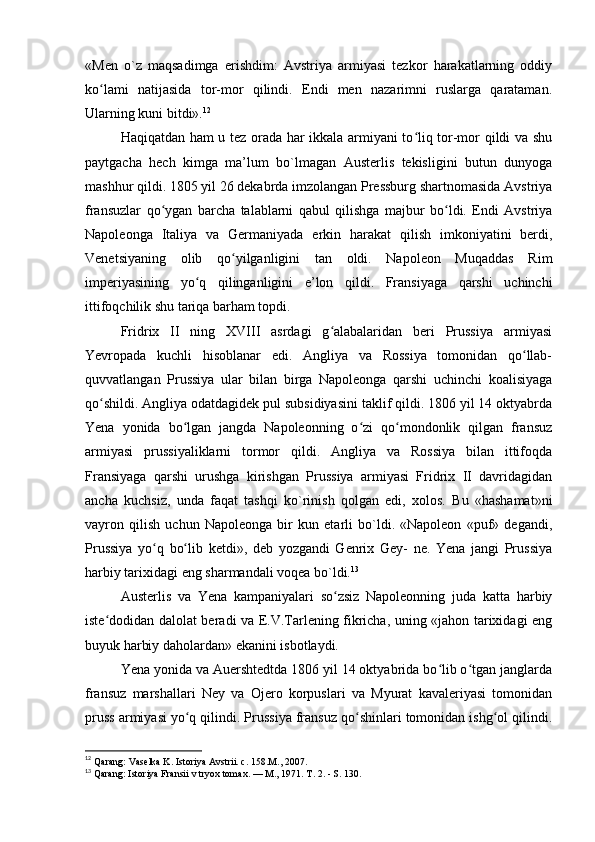 «Men   o`z   maqsadimga   erishdim:   Avstriya   armiyasi   tezkor   harakatlarning   oddiy
ko lami   natijasida   tor-mor   qilindi.   Endi   men   nazarimni   ruslarga   qarataman.ʻ
Ularning kuni bitdi». 12
Haqiqatdan ham u tez orada har ikkala armiyani to liq tor-mor qildi va shu	
ʻ
paytgacha   hech   kimga   ma’lum   bo`lmagan   Austerlis   tekisligini   butun   dunyoga
mashhur qildi. 1805 yil 26 dekabrda imzolangan Pressburg shartnomasida Avstriya
fransuzlar   qo ygan   barcha   talablarni   qabul   qilishga   majbur   bo ldi.   Endi   Avstriya	
ʻ ʻ
Napoleonga   Italiya   va   Germaniyada   erkin   harakat   qilish   imkoniyatini   berdi,
Venetsiyaning   olib   qo yilganligini   tan   oldi.   Napoleon   Muqaddas   Rim	
ʻ
imperiyasining   yo q   qilinganligini   e’lon   qildi.   Fransiyaga   qarshi   uchinchi	
ʻ
ittifoqchilik shu tariqa barham topdi.
Fridrix   II   ning   XVIII   asrdagi   g alabalaridan   beri   Prussiya   armiyasi	
ʻ
Yevropada   kuchli   hisoblanar   edi.   Angliya   va   Rossiya   tomonidan   qo llab-	
ʻ
quvvatlangan   Prussiya   ular   bilan   birga   Napoleonga   qarshi   uchinchi   koalisiyaga
qo shildi. Angliya odatdagidek pul subsidiyasini taklif qildi. 1806 yil 14 oktyabrda	
ʻ
Yena   yonida   bo lgan   jangda   Napoleonning   o zi   qo mondonlik   qilgan   fransuz	
ʻ ʻ ʻ
armiyasi   prussiyaliklarni   tormor   qildi.   Angliya   va   Rossiya   bilan   ittifoqda
Fransiyaga   qarshi   urushga   kirishgan   Prussiya   armiyasi   Fridrix   II   davridagidan
ancha   kuchsiz,   unda   faqat   tashqi   ko`rinish   qolgan   edi,   xolos.   Bu   «hashamat»ni
vayron   qilish   uchun   Napoleonga   bir   kun   etarli   bo`ldi.   «Napoleon   «puf»   degandi,
Prussiya   yo q   bo lib   ketdi»,   deb   yozgandi   Genrix   Gey-   ne.   Yena   jangi   Prussiya	
ʻ ʻ
harbiy tarixidagi eng sharmandali voqea bo`ldi. 13
Austerlis   va   Yena   kampaniyalari   so zsiz   Napoleonning   juda   katta   harbiy	
ʻ
iste dodidan dalolat beradi va E.V.Tarlening fikricha, uning «jahon tarixidagi eng	
ʻ
buyuk harbiy daholardan» ekanini isbotlaydi.
Yena yonida va Auershtedtda 1806 yil 14 oktyabrida bo lib o tgan janglarda	
ʻ ʻ
fransuz   marshallari   Ney   va   Ojero   korpuslari   va   Myurat   kavaleriyasi   tomonidan
pruss armiyasi yo q qilindi. Prussiya fransuz qo shinlari tomonidan ishg ol qilindi.	
ʻ ʻ ʻ
12
 Qarang: Vaselka K. Istoriya Avstrii. с. 158.М., 2007. 
13
 Qarang: Istoriya Fransii v tryox tomax. — M., 1971. T. 2. - S. 130. 
