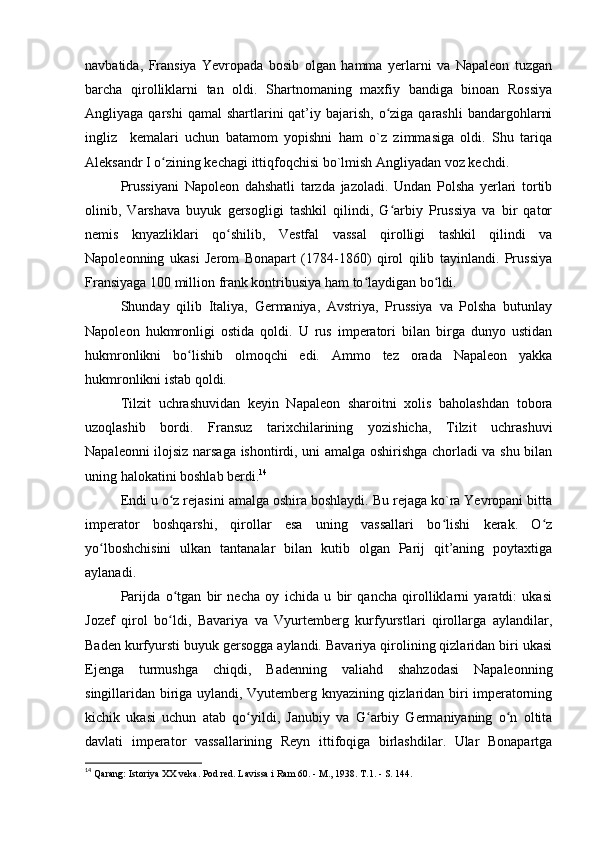 navbatida,   Fransiya   Yevropada   bosib   olgan   hamma   yerlarni   va   Napaleon   tuzgan
barcha   qirolliklarni   tan   oldi.   Shartnomaning   maxfiy   bandiga   binoan   Rossiya
Angliyaga  qarshi  qamal   shartlarini  qat’iy bajarish,  o ziga  qarashli   bandargohlarniʻ
ingliz     kemalari   uchun   batamom   yopishni   ham   o`z   zimmasiga   oldi.   Shu   tariqa
Aleksandr I o zining kechagi ittiqfoqchisi bo`lmish Angliyadan voz kechdi.	
ʻ
Prussiyani   Napoleon   dahshatli   tarzda   jazoladi.   Undan   Polsha   yerlari   tortib
olinib,   Varshava   buyuk   gersogligi   tashkil   qilindi,   G arbiy   Prussiya   va   bir   qator	
ʻ
nemis   knyazliklari   qo shilib,   Vestfal   vassal   qirolligi   tashkil   qilindi   va	
ʻ
Napoleonning   ukasi   Jerom   Bonapart   (1784-1860)   qirol   qilib   tayinlandi.   Prussiya
Fransiyaga 100 million frank kontribusiya ham to laydigan bo ldi.	
ʻ ʻ
Shunday   qilib   Italiya,   Germaniya,   Avstriya,   Prussiya   va   Polsha   butunlay
Napoleon   hukmronligi   ostida   qoldi.   U   rus   imperatori   bilan   birga   dunyo   ustidan
hukmronlikni   bo lishib   olmoqchi   edi.   Ammo   tez   orada   Napaleon   yakka	
ʻ
hukmronlikni istab qoldi.
Tilzit   uchrashuvidan   keyin   Napaleon   sharoitni   xolis   baholashdan   tobora
uzoqlashib   bordi.   Fransuz   tarixchilarining   yozishicha,   Tilzit   uchrashuvi
Napaleonni ilojsiz narsaga ishontirdi, uni amalga oshirishga chorladi va shu bilan
uning halokatini boshlab berdi. 14
Endi u o z rejasini amalga oshira boshlaydi. Bu rejaga ko`ra Yevropani bitta	
ʻ
imperator   boshqarshi,   qirollar   esa   uning   vassallari   bo lishi   kerak.   O z	
ʻ ʻ
yo lboshchisini   ulkan   tantanalar   bilan   kutib   olgan   Parij   qit’aning   poytaxtiga	
ʻ
aylanadi.
Parijda   o tgan   bir   necha   oy   ichida   u   bir   qancha   qirolliklarni   yaratdi:   ukasi	
ʻ
Jozef   qirol   bo ldi,   Bavariya   va   Vyurtemberg   kurfyurstlari   qirollarga   aylandilar,
ʻ
Baden kurfyursti buyuk gersogga aylandi. Bavariya qirolining qizlaridan biri ukasi
Ejenga   turmushga   chiqdi,   Badenning   valiahd   shahzodasi   Napaleonning
singillaridan biriga uylandi, Vyutemberg knyazining qizlaridan biri imperatorning
kichik   ukasi   uchun   atab   qo yildi,   Janubiy   va   G arbiy   Germaniyaning   o n   oltita	
ʻ ʻ ʻ
davlati   imperator   vassallarining   Reyn   ittifoqiga   birlashdilar.   Ular   Bonapartga
14
 Qarang: Istoriya XX veka. Pod red. Lavissa i Ram 60. - М., 1938. T.1. - S. 144. 