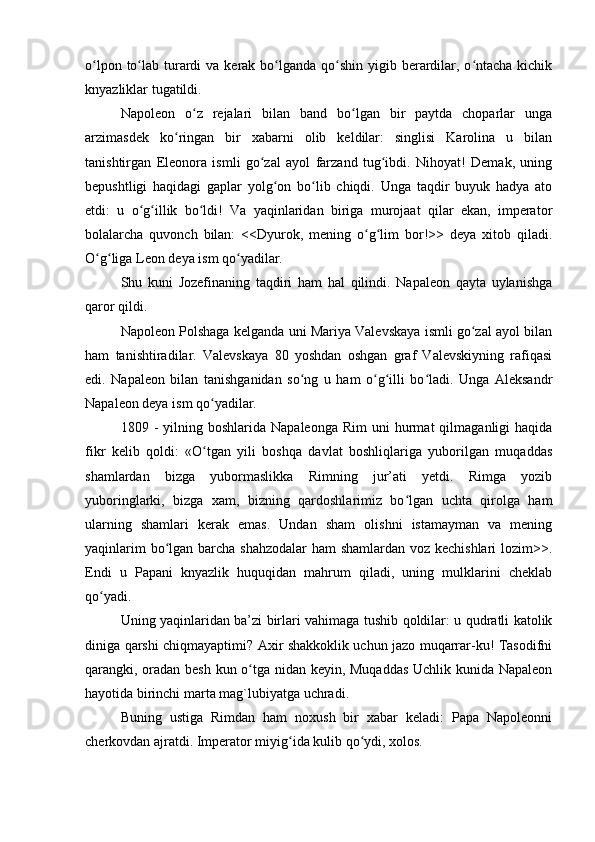 o lpon to lab turardi  va kerak bo lganda qo shin yigib berardilar, o ntacha  kichikʻ ʻ ʻ ʻ ʻ
knyazliklar tugatildi.
Napoleon   o z   rejalari   bilan   band   bo lgan   bir   paytda   choparlar   unga	
ʻ ʻ
arzimasdek   ko ringan   bir   xabarni   olib   keldilar:   singlisi   Karolina   u   bilan	
ʻ
tanishtirgan   Eleonora   ismli   go zal   ayol   farzand   tug ibdi.   Nihoyat!   Demak,   uning	
ʻ ʻ
bepushtligi   haqidagi   gaplar   yolg on   bo lib   chiqdi.   Unga   taqdir   buyuk   hadya   ato	
ʻ ʻ
etdi:   u   o g illik   bo ldi!   Va   yaqinlaridan   biriga   murojaat   qilar   ekan,   imperator	
ʻ ʻ ʻ
bolalarcha   quvonch   bilan:   <<Dyurok,   mening   o g lim   bor!>>   deya   xitob   qiladi.	
ʻ ʻ
O g liga Leon deya ism qo yadilar.	
ʻ ʻ ʻ
Shu   kuni   Jozefinaning   taqdiri   ham   hal   qilindi.   Napaleon   qayta   uylanishga
qaror qildi.
Napoleon Polshaga kelganda uni Mariya Valevskaya ismli go zal ayol bilan	
ʻ
ham   tanishtiradilar.   Valevskaya   80   yoshdan   oshgan   graf   Valevskiyning   rafiqasi
edi.   Napaleon   bilan   tanishganidan   so ng   u   ham   o g illi   bo ladi.   Unga   Aleksandr	
ʻ ʻ ʻ ʻ
Napaleon deya ism qo yadilar.	
ʻ
1809  -  yilning  boshlarida  Napaleonga  Rim  uni  hurmat   qilmaganligi   haqida
fikr   kelib   qoldi:   «O tgan   yili   boshqa   davlat   boshliqlariga   yuborilgan   muqaddas
ʻ
shamlardan   bizga   yubormaslikka   Rimning   jur’ati   yetdi.   Rimga   yozib
yuboringlarki,   bizga   xam,   bizning   qardoshlarimiz   bo lgan   uchta   qirolga   ham	
ʻ
ularning   shamlari   kerak   emas.   Undan   sham   olishni   istamayman   va   mening
yaqinlarim  bo lgan barcha shahzodalar  ham shamlardan voz kechishlari  lozim>>.	
ʻ
Endi   u   Papani   knyazlik   huquqidan   mahrum   qiladi,   uning   mulklarini   cheklab
qo yadi.	
ʻ
Uning yaqinlaridan ba’zi birlari vahimaga tushib qoldilar: u qudratli katolik
diniga qarshi chiqmayaptimi? Axir shakkoklik uchun jazo muqarrar-ku! Tasodifni
qarangki, oradan besh kun o tga nidan keyin, Muqaddas Uchlik kunida Napaleon	
ʻ
hayotida birinchi marta mag`lubiyatga uchradi.
Buning   ustiga   Rimdan   ham   noxush   bir   xabar   keladi:   Papa   Napoleonni
cherkovdan ajratdi. Imperator miyig ida kulib qo ydi, xolos.	
ʻ ʻ 