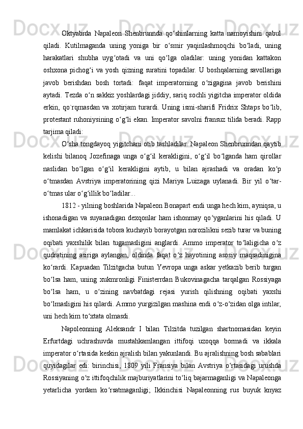 Oktyabrda   Napaleon   Shenbrunnda   qo shinlarning   katta   namoyishini   qabulʻ
qiladi.   Kutilmaganda   uning   yoniga   bir   o smir   yaqinlashmoqchi   bo ladi,   uning
ʻ ʻ
harakatlari   shubha   uyg otadi   va   uni   qo lga   oladilar:   uning   yonidan   kattakon	
ʻ ʻ
oshxona   pichog i   va   yosh   qizning   suratini   topadilar.   U   boshqalarning   savollariga	
ʻ
javob   berishdan   bosh   tortadi:   faqat   imperatorning   o zigagina   javob   berishini	
ʻ
aytadi. Tezda o n sakkiz yoshlardagi jiddiy, sariq sochli yigitcha imperator oldida	
ʻ
erkin,   qo`rqmasdan   va   xotirjam   turardi.   Uning   ismi-sharifi   Fridrix   Shtaps   bo lib,	
ʻ
protestant ruhoniysining o g li ekan. Imperator savolni fransuz tilida beradi. Rapp	
ʻ ʻ
tarjima qiladi:
O sha tongdayoq yigitchani otib tashladilar. Napaleon Shenbrunndan qaytib	
ʻ
kelishi   bilanoq   Jozefinaga   unga   o g il   kerakligini,   o g il   bo lganda   ham   qirollar	
ʻ ʻ ʻ ʻ ʻ
naslidan   bo lgan   o g il   kerakligini   aytib,   u   bilan   ajrashadi   va   oradan   ko p	
ʻ ʻ ʻ ʻ
o tmasdan   Avstriya   imperatorining   qizi   Mariya   Luizaga   uylanadi.   Bir   yil   o tar-	
ʻ ʻ
o tmas ular o g illik bo ladilar...
ʻ ʻ ʻ ʻ
1812 - yilning boshlarida Napaleon Bonapart endi unga hech kim, ayniqsa, u
ishonadigan  va   suyanadigan   dexqonlar  ham  ishonmay   qo yganlarini  his   qiladi.   U	
ʻ
mamlakat ichkarisida tobora kuchayib borayotgan norozilikni sezib turar va buning
oqibati   yaxshilik   bilan   tugamasligini   anglardi.   Ammo   imperator   to laligicha   o z	
ʻ ʻ
qudratining   asiriga   aylangan,   oldinda   faqat   o z   hayotining   asosiy   maqsadinigina	
ʻ
ko rardi.   Kapuadan   Tilzitgacha   butun   Yevropa   unga   askar   yetkazib   berib   turgan	
ʻ
bo lsa   ham,   uning   xukmronligi   Finisterrdan   Bukovinagacha   tarqalgan   Rossiyaga
ʻ
bo lsa   ham,   u   o zining   navbatdagi   rejasi   yurish   qilishning   oqibati   yaxshi
ʻ ʻ
bo lmasligini his qilardi. Ammo yurgizilgan mashina endi o z-o zidan olga intilar,
ʻ ʻ ʻ
uni hech kim to xtata olmasdi.	
ʻ
Napoleonning   Aleksandr   I   bilan   Tilzitda   tuzilgan   shartnomasidan   keyin
Erfurtdagi   uchrashuvda   mustahkamlangan   ittifoqi   uzoqqa   bormadi   va   ikkala
imperator o rtasida keskin ajralish bilan yakunlandi. Bu ajralishning bosh sabablari	
ʻ
quyidagilar   edi:   birinchisi,   1809   yili   Fransiya   bilan   Avstriya   o rtasidagi   urushda	
ʻ
Rossiyaning o z ittifoqchilik majburiyatlarini to liq bajarmaganligi va Napaleonga	
ʻ ʻ
yetarlicha   yordam   ko rsatmaganligi;   Ikkinchisi   Napaleonning   rus   buyuk   knyaz	
ʻ 