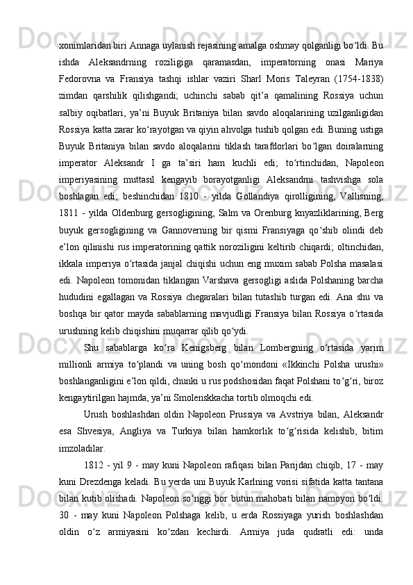 xonimlaridan biri Annaga uylanish rejasining amalga oshmay qolganligi bo ldi. Buʻ
ishda   Aleksandrning   roziligiga   qaramasdan,   imperatorning   onasi   Mariya
Fedorovna   va   Fransiya   tashqi   ishlar   vaziri   Sharl   Moris   Taleyran   (1754-1838)
zimdan   qarshilik   qilishgandi;   uchinchi   sabab   qit’a   qamalining   Rossiya   uchun
salbiy   oqibatlari,   ya’ni   Buyuk   Britaniya   bilan   savdo   aloqalarining   uzilganligidan
Rossiya katta zarar ko rayotgan va qiyin ahvolga tushib qolgan edi. Buning ustiga	
ʻ
Buyuk   Britaniya   bilan   savdo   aloqalarini   tiklash   tarafdorlari   bo lgan   doiralarning	
ʻ
imperator   Aleksandr   I   ga   ta’siri   ham   kuchli   edi;   to rtinchidan,   Napoleon	
ʻ
imperiyasining   muttasil   kengayib   borayotganligi   Aleksandrni   tashvishga   sola
boshlagan   edi;   beshinchidan   1810   -   yilda   Gollandiya   qirolligining,   Vallisning,
1811 -  yilda  Oldenburg gersogligining,  Salm   va  Orenburg knyazliklarining,  Berg
buyuk   gersogligining   va   Gannoverning   bir   qismi   Fransiyaga   qo shib   olindi   deb	
ʻ
e’lon qilinishi  rus imperatorining qattik noroziligini  keltirib chiqardi; oltinchidan,
ikkala imperiya o rtasida janjal chiqishi uchun eng muxim sabab Polsha masalasi	
ʻ
edi. Napoleon  tomonidan  tiklangan  Varshava  gersogligi   aslida  Polshaning  barcha
hududini   egallagan   va   Rossiya   chegaralari   bilan   tutashib   turgan   edi.   Ana   shu   va
boshqa  bir   qator  mayda  sabablarning  mavjudligi  Fransiya  bilan Rossiya  o rtasida	
ʻ
urushning kelib chiqishini muqarrar qilib qo ydi.	
ʻ
Shu   sabablarga   ko ra   Kenigsberg   bilan   Lombergning   o rtasida   yarim	
ʻ ʻ
millionli   armiya   to plandi   va   uning   bosh   qo mondoni   «Ikkinchi   Polsha   urushi»	
ʻ ʻ
boshlanganligini e’lon qildi, chunki u rus podshosidan faqat Polshani to g ri, biroz	
ʻ ʻ
kengaytirilgan hajmda, ya’ni Smolenskkacha tortib olmoqchi edi.
Urush   boshlashdan   oldin   Napoleon   Prussiya   va   Avstriya   bilan,   Aleksandr
esa   Shvesiya,   Angliya   va   Turkiya   bilan   hamkorlik   to g risida   kelishib,   bitim	
ʻ ʻ
imzoladilar.
1812   -   yil   9   -   may   kuni   Napoleon   rafiqasi   bilan   Parijdan   chiqib,   17   -   may
kuni Drezdenga keladi. Bu yerda uni Buyuk Karlning vorisi sifatida katta tantana
bilan kutib olishadi. Napoleon so nggi bor butun mahobati bilan namoyon bo ldi.	
ʻ ʻ
30   -   may   kuni   Napoleon   Polshaga   kelib,   u   erda   Rossiyaga   yurish   boshlashdan
oldin   o z   armiyasini   ko zdan   kechirdi.   Armiya   juda   qudratli   edi:   unda	
ʻ ʻ