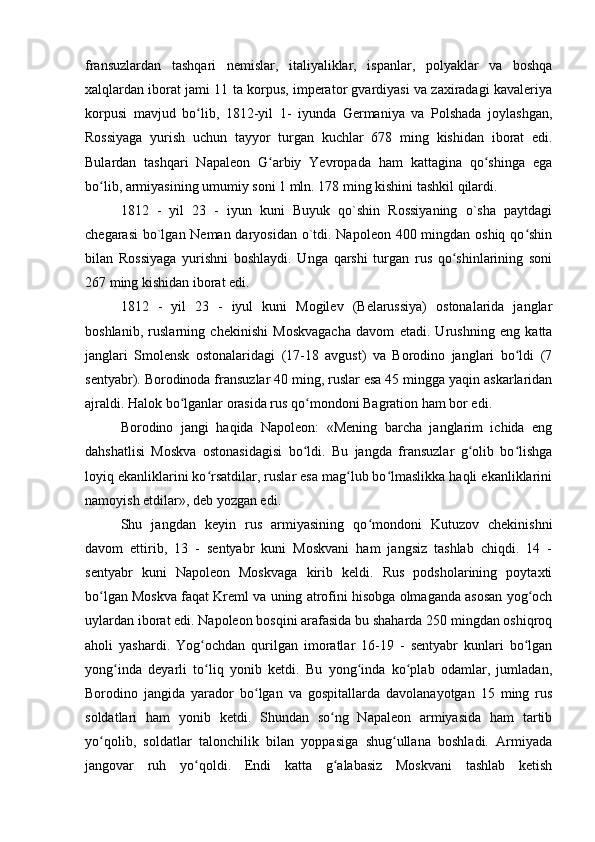 fransuzlardan   tashqari   nemislar,   italiyaliklar,   ispanlar,   polyaklar   va   boshqa
xalqlardan iborat jami 11 ta korpus, imperator gvardiyasi va zaxiradagi kavaleriya
korpusi   mavjud   bo lib,   1812-yil   1-   iyunda   Germaniya   va   Polshada   joylashgan,ʻ
Rossiyaga   yurish   uchun   tayyor   turgan   kuchlar   678   ming   kishidan   iborat   edi.
Bulardan   tashqari   Napaleon   G arbiy   Yevropada   ham   kattagina   qo shinga   ega	
ʻ ʻ
bo lib, armiyasining umumiy soni 1 mln. 178 ming kishini tashkil qilardi.	
ʻ
1812   -   yil   23   -   iyun   kuni   Buyuk   qo`shin   Rossiyaning   o`sha   paytdagi
chegarasi  bo`lgan Neman daryosidan o`tdi. Napoleon 400 mingdan oshiq qo shin	
ʻ
bilan   Rossiyaga   yurishni   boshlaydi.   Unga   qarshi   turgan   rus   qo shinlarining   soni	
ʻ
267 ming kishidan iborat edi.
1812   -   yil   23   -   iyul   kuni   Mogilev   (Belarussiya)   ostonalarida   janglar
boshlanib,   ruslarning   chekinishi   Moskvagacha   davom   etadi.   Urushning   eng   katta
janglari   Smolensk   ostonalaridagi   (17-18   avgust)   va   Borodino   janglari   bo ldi   (7	
ʻ
sentyabr). Borodinoda fransuzlar 40 ming, ruslar esa 45 mingga yaqin askarlaridan
ajraldi. Halok bo lganlar orasida rus qo mondoni Bagration ham bor edi.	
ʻ ʻ
Borodino   jangi   haqida   Napoleon:   «Mening   barcha   janglarim   ichida   eng
dahshatlisi   Moskva   ostonasidagisi   bo ldi.   Bu   jangda   fransuzlar   g olib   bo lishga	
ʻ ʻ ʻ
loyiq ekanliklarini ko rsatdilar, ruslar esa mag lub bo lmaslikka haqli ekanliklarini	
ʻ ʻ ʻ
namoyish etdilar», deb yozgan edi.
Shu   jangdan   keyin   rus   armiyasining   qo mondoni   Kutuzov   chekinishni	
ʻ
davom   ettirib,   13   -   sentyabr   kuni   Moskvani   ham   jangsiz   tashlab   chiqdi.   14   -
sentyabr   kuni   Napoleon   Moskvaga   kirib   keldi.   Rus   podsholarining   poytaxti
bo lgan Moskva faqat Kreml va uning atrofini hisobga olmaganda asosan yog och	
ʻ ʻ
uylardan iborat edi. Napoleon bosqini arafasida bu shaharda 250 mingdan oshiqroq
aholi   yashardi.   Yog ochdan   qurilgan   imoratlar   16-19   -   sentyabr   kunlari   bo lgan	
ʻ ʻ
yong inda   deyarli   to liq   yonib   ketdi.   Bu   yong inda   ko plab   odamlar,   jumladan,	
ʻ ʻ ʻ ʻ
Borodino   jangida   yarador   bo lgan   va   gospitallarda   davolanayotgan   15   ming   rus	
ʻ
soldatlari   ham   yonib   ketdi.   Shundan   so ng   Napaleon   armiyasida   ham   tartib	
ʻ
yo qolib,   soldatlar   talonchilik   bilan   yoppasiga   shug ullana   boshladi.   Armiyada	
ʻ ʻ
jangovar   ruh   yo qoldi.   Endi   katta   g alabasiz   Moskvani   tashlab   ketish	
ʻ ʻ 