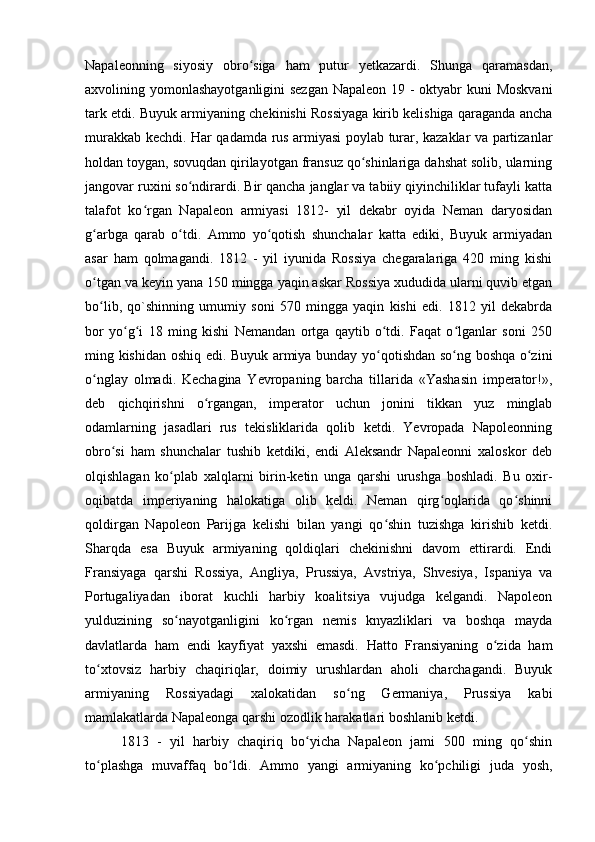 Napaleonning   siyosiy   obro siga   ham   putur   yetkazardi.   Shunga   qaramasdan,ʻ
axvolining yomonlashayotganligini  sezgan  Napaleon 19 - oktyabr kuni Moskvani
tark etdi. Buyuk armiyaning chekinishi Rossiyaga kirib kelishiga qaraganda ancha
murakkab kechdi. Har qadamda rus armiyasi poylab turar, kazaklar va partizanlar
holdan toygan, sovuqdan qirilayotgan fransuz qo shinlariga dahshat solib, ularning	
ʻ
jangovar ruxini so ndirardi. Bir qancha janglar va tabiiy qiyinchiliklar tufayli katta	
ʻ
talafot   ko rgan   Napaleon   armiyasi   1812-   yil   dekabr   oyida   Neman   daryosidan	
ʻ
g arbga   qarab   o tdi.   Ammo   yo qotish   shunchalar   katta   ediki,   Buyuk   armiyadan	
ʻ ʻ ʻ
asar   ham   qolmagandi.   1812   -   yil   iyunida   Rossiya   chegaralariga   420   ming   kishi
o tgan va keyin yana 150 mingga yaqin askar Rossiya xududida ularni quvib etgan
ʻ
bo lib,   qo`shinning   umumiy   soni   570   mingga   yaqin   kishi   edi.   1812   yil   dekabrda
ʻ
bor   yo g i   18   ming   kishi   Nemandan   ortga   qaytib   o tdi.   Faqat   o lganlar   soni   250	
ʻ ʻ ʻ ʻ
ming kishidan oshiq edi. Buyuk armiya bunday yo qotishdan so ng boshqa o zini	
ʻ ʻ ʻ
o nglay   olmadi.   Kechagina   Yevropaning   barcha   tillarida   «Yashasin   imperator!»,	
ʻ
deb   qichqirishni   o rgangan,   imperator   uchun   jonini   tikkan   yuz   minglab	
ʻ
odamlarning   jasadlari   rus   tekisliklarida   qolib   ketdi.   Yevropada   Napoleonning
obro si   ham   shunchalar   tushib   ketdiki,   endi   Aleksandr   Napaleonni   xaloskor   deb	
ʻ
olqishlagan   ko plab   xalqlarni   birin-ketin   unga   qarshi   urushga   boshladi.   Bu   oxir-	
ʻ
oqibatda   imperiyaning   halokatiga   olib   keldi.   Neman   qirg oqlarida   qo shinni	
ʻ ʻ
qoldirgan   Napoleon   Parijga   kelishi   bilan   yangi   qo shin   tuzishga   kirishib   ketdi.	
ʻ
Sharqda   esa   Buyuk   armiyaning   qoldiqlari   chekinishni   davom   ettirardi.   Endi
Fransiyaga   qarshi   Rossiya,   Angliya,   Prussiya,   Avstriya,   Shvesiya,   Ispaniya   va
Portugaliyadan   iborat   kuchli   harbiy   koalitsiya   vujudga   kelgandi.   Napoleon
yulduzining   so nayotganligini   ko rgan   nemis   knyazliklari   va   boshqa   mayda	
ʻ ʻ
davlatlarda   ham   endi   kayfiyat   yaxshi   emasdi.   Hatto   Fransiyaning   o zida   ham	
ʻ
to xtovsiz   harbiy   chaqiriqlar,   doimiy   urushlardan   aholi   charchagandi.   Buyuk	
ʻ
armiyaning   Rossiyadagi   xalokatidan   so ng   Germaniya,   Prussiya   kabi	
ʻ
mamlakatlarda Napaleonga qarshi ozodlik harakatlari boshlanib ketdi.
1813   -   yil   harbiy   chaqiriq   bo yicha   Napaleon   jami   500   ming   qo shin	
ʻ ʻ
to plashga   muvaffaq   bo ldi.   Ammo   yangi   armiyaning   ko pchiligi   juda   yosh,	
ʻ ʻ ʻ 