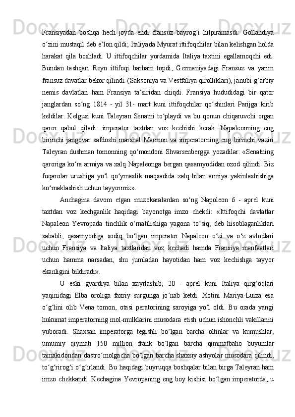 Fransiyadan   boshqa   hech   joyda   endi   fransuz   bayrog i   hilpiramasdi:   Gollandiyaʻ
o zini mustaqil deb e’lon qildi; Italiyada Myurat ittifoqchilar bilan kelishgan holda	
ʻ
harakat   qila   boshladi.   U   ittifoqchilar   yordamida   Italiya   taxtini   egallamoqchi   edi.
Bundan   tashqari   Reyn   ittifoqi   barham   topdi,   Germaniyadagi   Fransuz   va   yarim
fransuz davatlar bekor qilindi. (Saksoniya va Vestfaliya qirolliklari), janubi-g arbiy	
ʻ
nemis   davlatlari   ham   Fransiya   ta’siridan   chiqdi.   Fransiya   hududidagi   bir   qator
janglardan   so ng   1814   -   yil   31-   mart   kuni   ittifoqchilar   qo shinlari   Parijga   kirib	
ʻ ʻ
keldilar.   Kelgusi   kuni   Taleyran  Senatni   to playdi   va   bu  qonun   chiqaruvchi   organ	
ʻ
qaror   qabul   qiladi:   imperator   taxtdan   voz   kechishi   kerak.   Napaleonning   eng
birinchi   jangovar   safdoshi   marshal   Marmon   va   imperatorning   eng   birinchi   vaziri
Taleyran  dushman  tomonning qo mondoni  Shvarsenbergga  yozadilar:  «Senatning	
ʻ
qaroriga ko ra armiya va xalq Napaleonga bergan qasamyodidan ozod qilindi. Biz	
ʻ
fuqarolar   urushiga   yo l   qo ymaslik   maqsadida   xalq   bilan   armiya   yakinlashishiga	
ʻ ʻ
ko maklashish uchun tayyormiz».	
ʻ
Anchagina   davom   etgan   muzokaralardan   so ng   Napoleon   6   -   aprel   kuni	
ʻ
taxtdan   voz   kechganlik   haqidagi   bayonotga   imzo   chekdi:   «Ittifoqchi   davlatlar
Napaleon   Yevropada   tinchlik   o rnatilishiga   yagona   to siq,   deb   hisoblaganliklari	
ʻ ʻ
sababli,   qasamyodiga   sodiq   bo lgan   imperator   Napaleon   o zi   va   o z   avlodlari
ʻ ʻ ʻ
uchun   Fransiya   va   Italiya   taxtlaridan   voz   kechadi   hamda   Fransiya   manfaatlari
uchun   hamma   narsadan,   shu   jumladan   hayotidan   ham   voz   kechishga   tayyor
ekanligini bildiradi».
U   eski   gvardiya   bilan   xayrlashib,   20   -   aprel   kuni   Italiya   qirg oqlari	
ʻ
yaqinidagi   Elba   oroliga   faxriy   surgunga   jo nab   ketdi.   Xotini   Mariya-Luiza   esa	
ʻ
o g lini   olib   Vena   tomon,   otasi   peratorining   saroyiga   yo l   oldi.   Bu   orada   yangi	
ʻ ʻ ʻ
hukumat imperatorning mol-mulklarini musodara etish uchun ishonchli vakillarini
yuboradi.   Shaxsan   imperatorga   tegishli   bo lgan   barcha   oltinlar   va   kumushlar,	
ʻ
umumiy   qiymati   150   million   frank   bo lgan   barcha   qimmatbaho   buyumlar
ʻ
tamakidondan dastro molgacha bo lgan barcha shaxsiy ashyolar musodara qilindi,	
ʻ ʻ
to g rirog i o g irlandi. Bu haqidagi buyruqqa boshqalar bilan birga Taleyran ham	
ʻ ʻ ʻ ʻ ʻ
imzo   chekkandi.   Kechagina   Yevropaning   eng   boy   kishisi   bo lgan   imperatorda,   u	
ʻ
