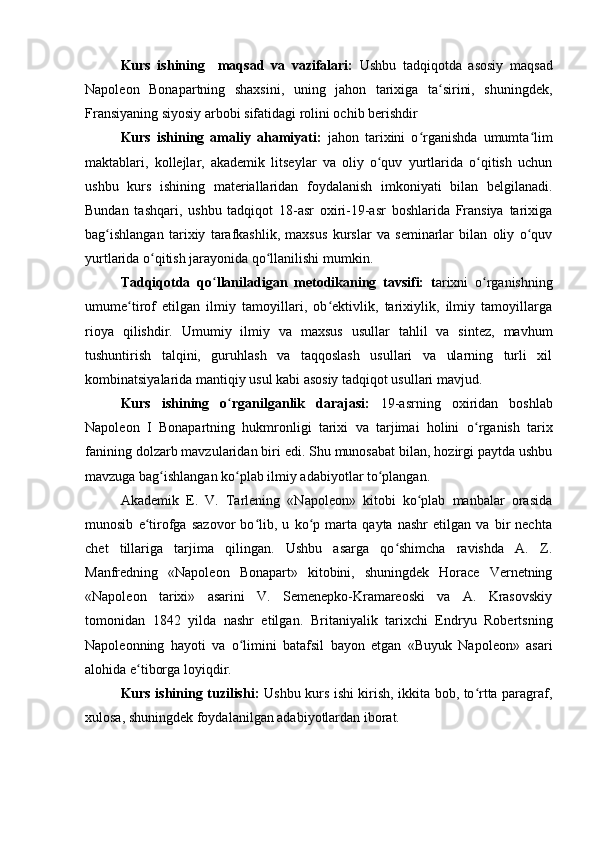Kurs   ishining     maqsad   va   vazifalari:   Ushbu   tadqiqotda   asosiy   maqsad
Napoleon   Bonapartning   shaxsini,   uning   jahon   tarixiga   ta sirini,   shuningdek,ʻ
Fransiyaning siyosiy arbobi sifatidagi rolini ochib berishdir
Kurs   ishining   amaliy   ahamiyati:   jahon   tarixini   o rganishda   umumta lim	
ʻ ʻ
maktablari,   kollejlar,   akademik   litseylar   va   oliy   o quv   yurtlarida   o qitish   uchun	
ʻ ʻ
ushbu   kurs   ishining   materiallaridan   foydalanish   imkoniyati   bilan   belgilanadi.
Bundan   tashqari,   ushbu   tadqiqot   18-asr   oxiri-19-asr   boshlarida   Fransiya   tarixiga
bag ishlangan   tarixiy   tarafkashlik,   maxsus   kurslar   va   seminarlar   bilan   oliy   o quv	
ʻ ʻ
yurtlarida o qitish jarayonida qo llanilishi mumkin.	
ʻ ʻ
Tadqiqotda   qo ʻ llaniladigan   metodikaning   tavsifi:   t arixni   o rganishning	
ʻ
umume tirof   etilgan   ilmiy   tamoyillari,   ob ektivlik,   tarixiylik,   ilmiy   tamoyillarga	
ʻ ʻ
rioya   qilishdir.   Umumiy   ilmiy   va   maxsus   usullar   tahlil   va   sintez,   mavhum
tushuntirish   talqini,   guruhlash   va   taqqoslash   usullari   va   ularning   turli   xil
kombinatsiyalarida mantiqiy usul kabi asosiy tadqiqot usullari mavjud. 
Kurs   ishining   o ʻ rganilganlik   darajasi:   19-asrning   oxiridan   boshlab
Napoleon   I   Bonapartning   hukmronligi   tarixi   va   tarjimai   holini   o ʻ rganish   tarix
fanining dolzarb mavzularidan biri edi. Shu munosabat bilan, hozirgi paytda ushbu
mavzuga bag ishlangan ko plab ilmiy adabiyotlar to plangan.	
ʻ ʻ ʻ
Akademik   E.   V.   Tarlening   «Napoleon»   kitobi   ko plab   manbalar   orasida	
ʻ
munosib   e tirofga   sazovor   bo lib,   u   ko p   marta   qayta   nashr   etilgan   va   bir   nechta	
ʻ ʻ ʻ
chet   tillariga   tarjima   qilingan.   Ushbu   asarga   qo shimcha   ravishda   A.   Z.	
ʻ
Manfredning   «Napoleon   Bonapart»   kitobini,   shuningdek   Horace   Vernetning
«Napoleon   tarixi»   asarini   V.   Semenepko-Kramareoski   va   A.   Krasovskiy
tomonidan   1842   yilda   nashr   etilgan.   Britaniyalik   tarixchi   Endryu   Robertsning
Napoleonning   hayoti   va   o limini   batafsil   bayon   etgan   «Buyuk   Napoleon»   asari	
ʻ
alohida e tiborga loyiqdir.	
ʻ
Kurs ishining tuzilishi:   Ushbu kurs ishi kirish, ikkita bob, to rtta paragraf,	
ʻ
xulosa, shuningdek foydalanilgan adabiyotlardan iborat.