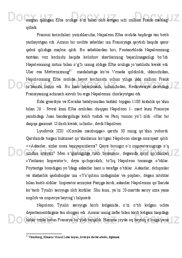 surgun   qilingan   Elba   oroliga   o zi   bilan   olib   ketgan   uch   million   Frank   mablagʻ ʻ
qoladi.
Fransuz tarixchilari yozishlaricha, Napaleon Elba orolida taqdirga tan berib
yashayotgan   edi.   Ammo   bir   nechta   sabablar   uni   Fransiyaga   qaytish   haqida   qaror
qabul   qilishga   majbur   qildi.   Bu   sabablardan   biri,   Fontanebloda   Napaleonning
taxtdan   voz   kechishi   haqida   kelishuv   shartlarining   bajarilmaganligi   bo ldi.	
ʻ
Napaleonning   xotini   bilan   o g li   uning   oldiga   Elba   oroliga   jo natilishi   kerak   edi.	
ʻ ʻ ʻ
Ular   esa   Metternixning 15
    maslahatiga   ko ra   Venada   qoldirildi;   ikkinchidan,	
ʻ
Napoleonning   Elba   orolida   hayot   kechirishi   uchun   yiliga   ikki   million   Frank
to lanishi   lozim   edi.   Bu   ham   bajarilmadi;   uchinchidan,   Restavrasiya   davridagi	
ʻ
Fransiyaning achinarli axvoli bu erga Napaleonni chorlayotgan edi.
Eski gvardiya va Korsika batalyonidan tashkil topgan 1100 kishilik qo shin	
ʻ
bilan   26   -   fevral   kuni   Elba   orolidan   chiqqan   Napoleon   1-   mart   kuni   Fransiya
janubidagi   Juan   bandargohiga   kelib   tushdi   va   Parij   tomon   yo l   oldi.   «Har   bir	
ʻ
daqiqa ganimat. Uchish kerak, uchish», derdi Napoleon.
Lyudovik   XIII   «Korsika   maxluqiga»   qarshi   30   ming   qo shin   yubordi.	
ʻ
Qarshisida  turgan hukumat  qo shinlarini  ko rgan Napoleon ularga murojaat  qilib:	
ʻ ʻ
<<Askarlar,   sizlar   meni   taniyapsizlarmi?   Qaysi   biringiz   o z   imperatoringizga   o q	
ʻ ʻ
uzishni   istaysiz?   Men   o qlaringizga   turib   beraman»,   deganida   qirol   qo shinlari	
ʻ ʻ
«Yashasin   Imperator!»,   deya   qichqirishib,   to liq   Napoleon   tomonga   o tdilar.	
ʻ ʻ
Poytaxtga boradigan yo ldagi askarlar ham u tarafga o tdilar. Askarlar, dehqonlar	
ʻ ʻ
va   shaharlik   qashshoqlar   uni   «Yo qolsin   zodagonlar   va   poplar»,   degan   xitoblar	
ʻ
bilan kutib oldilar. Imperator armiyasi Parijga kirdi, askarlar Napoleonni qo llarida	
ʻ
ko tarib Tyuilri  saroyiga olib kirdilar. Shu kuni, ya ni 20-martda saroy uzra yana	
ʻ ʼ
inqilob va imperiya bayrog i hilpiradi.	
ʻ
Napoleon   Tyuilri   saroyiga   kirib   kelganida,   o zi   o tib   kelgan   uchta	
ʻ ʻ
departamentdagina tan olingan edi. Ammo uning zafar bilan kirib kelgani haqidagi
habar tezda butun Fransiya bo ylab tarqaldi. Hamma joyda oq bayroq o rniga yana	
ʻ ʻ
15
 Vinneburg, Klimens Vensel Lotar knyaz, Avstriya davlat arbobi, diplomat 