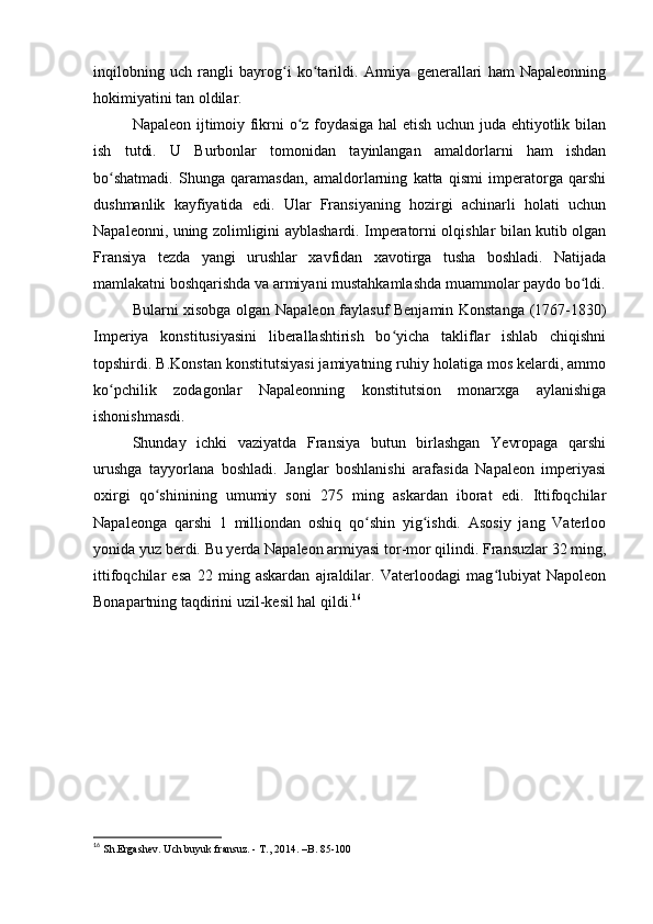 inqilobning   uch   rangli   bayrog i   ko tarildi.   Armiya   generallari   ham   Napaleonningʻ ʻ
hokimiyatini tan oldilar.
Napaleon ijtimoiy fikrni o z foydasiga hal etish uchun juda ehtiyotlik bilan	
ʻ
ish   tutdi.   U   Burbonlar   tomonidan   tayinlangan   amaldorlarni   ham   ishdan
bo shatmadi.   Shunga   qaramasdan,   amaldorlarning   katta   qismi   imperatorga   qarshi	
ʻ
dushmanlik   kayfiyatida   edi.   Ular   Fransiyaning   hozirgi   achinarli   holati   uchun
Napaleonni, uning zolimligini ayblashardi. Imperatorni olqishlar bilan kutib olgan
Fransiya   tezda   yangi   urushlar   xavfidan   xavotirga   tusha   boshladi.   Natijada
mamlakatni boshqarishda va armiyani mustahkamlashda muammolar paydo bo ldi.	
ʻ
Bularni xisobga olgan Napaleon faylasuf Benjamin Konstanga (1767-1830)
Imperiya   konstitusiyasini   liberallashtirish   bo yicha   takliflar   ishlab   chiqishni	
ʻ
topshirdi. B.Konstan konstitutsiyasi jamiyatning ruhiy holatiga mos kelardi, ammo
ko pchilik   zodagonlar   Napaleonning   konstitutsion   monarxga   aylanishiga	
ʻ
ishonishmasdi.
Shunday   ichki   vaziyatda   Fransiya   butun   birlashgan   Yevropaga   qarshi
urushga   tayyorlana   boshladi.   Janglar   boshlanishi   arafasida   Napaleon   imperiyasi
oxirgi   qo shinining   umumiy   soni   275   ming   askardan   iborat   edi.   Ittifoqchilar	
ʻ
Napaleonga   qarshi   1   milliondan   oshiq   qo shin   yig ishdi.   Asosiy   jang   Vaterloo	
ʻ ʻ
yonida yuz berdi. Bu yerda Napaleon armiyasi tor-mor qilindi. Fransuzlar 32 ming,
ittifoqchilar   esa   22   ming   askardan   ajraldilar.   Vaterloodagi   mag lubiyat   Napoleon	
ʻ
Bonapartning taqdirini uzil-kesil hal qildi. 16
16
 Sh.Ergashev. Uch buyuk fransuz. - T., 2014. –B. 85-100 
