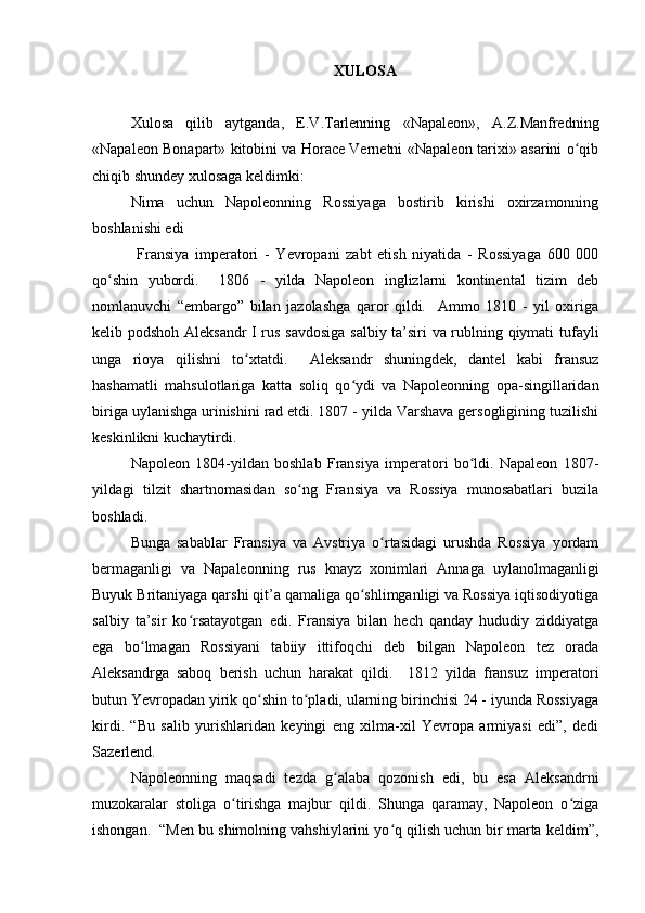 XULOSA
Xulosa   qilib   aytganda,   E.V.Tarlenning   «Napaleon»,   A.Z.Manfredning
«Napaleon Bonapart» kitobini va Horace Vernetni «Napaleon tarixi» asarini o qibʻ
chiqib shundey xulosaga keldimki:
Nima   uchun   Napoleonning   Rossiyaga   bostirib   kirishi   oxirzamonning
boshlanishi edi
  Fransiya   imperatori   -   Yevropani   zabt   etish   niyatida   -   Rossiyaga   600   000
qo shin   yubordi.     1806   -   yilda   Napoleon   inglizlarni   kontinental   tizim   deb	
ʻ
nomlanuvchi   “embargo”   bilan   jazolashga   qaror   qildi.     Ammo   1810   -   yil   oxiriga
kelib podshoh Aleksandr  I rus savdosiga  salbiy ta’siri va rublning qiymati tufayli
unga   rioya   qilishni   to xtatdi.     Aleksandr   shuningdek,   dantel   kabi   fransuz	
ʻ
hashamatli   mahsulotlariga   katta   soliq   qo ydi   va   Napoleonning   opa-singillaridan	
ʻ
biriga uylanishga urinishini rad etdi. 1807 - yilda Varshava gersogligining tuzilishi
keskinlikni kuchaytirdi. 
Napoleon   1804-yildan   boshlab   Fransiya   imperatori   bo ldi.   Napaleon   1807-	
ʻ
yildagi   tilzit   shartnomasidan   so ng   Fransiya   va   Rossiya   munosabatlari   buzila	
ʻ
boshladi.
Bunga   sabablar   Fransiya   va   Avstriya   o rtasidagi   urushda   Rossiya   yordam	
ʻ
bermaganligi   va   Napaleonning   rus   knayz   xonimlari   Annaga   uylanolmaganligi
Buyuk Britaniyaga qarshi qit’a qamaliga qo shlimganligi va Rossiya iqtisodiyotiga	
ʻ
salbiy   ta’sir   ko rsatayotgan   edi.   Fransiya   bilan   hech   qanday   hududiy   ziddiyatga	
ʻ
ega   bo lmagan   Rossiyani   tabiiy   ittifoqchi   deb   bilgan   Napoleon   tez   orada	
ʻ
Aleksandrga   saboq   berish   uchun   harakat   qildi.     1812   yilda   fransuz   imperatori
butun Yevropadan yirik qo shin to pladi, ularning birinchisi 24 - iyunda Rossiyaga	
ʻ ʻ
kirdi.   “Bu   salib   yurishlaridan   keyingi   eng   xilma-xil   Yevropa   armiyasi   edi”,   dedi
Sazerlend.
Napoleonning   maqsadi   tezda   g alaba   qozonish   edi,   bu   esa   Aleksandrni	
ʻ
muzokaralar   stoliga   o tirishga   majbur   qildi.   Shunga   qaramay,   Napoleon   o ziga	
ʻ ʻ
ishongan.  “Men bu shimolning vahshiylarini yo q qilish uchun bir marta keldim”,	
ʻ 