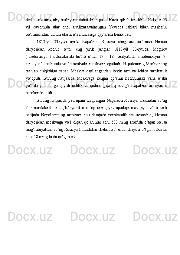 dedi u o'zining oliy harbiy maslahatchilariga.   “Hozir qilich tortildi”.   Kelgusi 25
yil   davomida   ular   endi   sivilizatsiyalashgan   Yevropa   ishlari   bilan   mashg ulʻ
bo lmasliklari uchun ularni o z muzlariga qaytarish kerak dedi.	
ʻ ʻ
1812-yil   23-iyun   oyida   Napaleon   Rossiya   chegarasi   bo lmish   Neman	
ʻ
daryosidan   kechib   o tdi   eng   yirik   janglar   1812-yil   23-iyulda   Mogilev	
ʻ
(   Belorusiya   )   ostonalarida   bo lib   o tdi.   17   –   18-   sentyabrda   smolenskiyni,   7-	
ʻ ʻ
sentaybr borodinoda va 14-sentyabr moskvani egalladi. Napaleoning Moskvaning
tashlab   chiqishiga   sabab   Moskva   egallangandan   keyin   armiya   ichida   tartibszlik
yo qoldi.   Buning   natijasida   Moskvaga   kelgan   qo shin   hechnimasz   yana   o sha	
ʻ ʻ ʻ
yo lida   yana   ortga   qaytdi   ochlik   va   qishning   qattiq   sovig i   Napaleon   armiyasini
ʻ ʻ
parokanda qildi.
Buning   natijasida   yevropani   zirqiratgan   Napaleon   Rossiya   urushidan   so ng	
ʻ
sharmandalarcha   mag’lubiyatidan   so ng   uning   yevropadagi   mavqeyi   tushib   ketti	
ʻ
natijada   Napaleonning   armiyasi   shu   darajada   parokandilikka   uchradiki,   Neman
daryosidan   moskvaga   yo l   olgan   qo shinlar   soni   600   ming   atrofida   o tgan   bo lsa	
ʻ ʻ ʻ ʻ
mag lubiyatdan so ng Rossiya hududidan chekinib Neman daryosi o tgan askarlar	
ʻ ʻ ʻ
soni 18 ming kishi qolgan edi. 