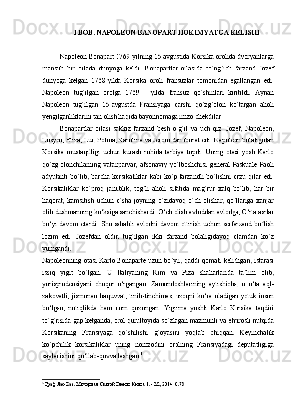 I BOB.  NAPOLEON BANOPART HOKIMYATGA KELISHI
Napoleon Bonapart 1769-yilning 15-avgustida Korsika orolida dvoryanlarga
mansub   bir   oilada   dunyoga   keldi.   Bonapartlar   oilasida   to ng ich   farzand   Jozefʻ ʻ
dunyoga   kelgan   1768-yilda   Korsika   oroli   fransuzlar   tomonidan   egallangan   edi.
Napoleon   tug ilgan   orolga   1769   -   yilda   fransuz   qo shinlari   kiritildi.   Aynan	
ʻ ʻ
Napoleon   tug ilgan   15-avgustda   Fransiyaga   qarshi   qo zg olon   ko targan   aholi
ʻ ʻ ʻ ʻ
yengilganliklarini tan olish haqida bayonnomaga imzo chekdilar.
Bonapartlar   oilasi   sakkiz   farzand   besh   o g il   va   uch   qiz:   Jozef,   Napoleon,	
ʻ ʻ
Lusyen, Eliza, Lui, Polina, Karolina va Jerom dan iborat edi. Napoleon bolaligidan
Korsika   mustaqilligi   uchun   kurash   ruhida   tarbiya   topdi.   Uning   otasi   yosh   Karlo
qo zg olonchilarning  vatanparvar,  afsonaviy   yo lboshchisi   general   Paskuale   Paoli	
ʻ ʻ ʻ
adyutanti   bo lib,  barcha  korsikaliklar  kabi  ko p  farzandli  bo lishni  orzu  qilar  edi.	
ʻ ʻ ʻ
Korsikaliklar   ko proq   janublik,   tog li   aholi   sifatida   mag rur   xalq   bo lib,   har   bir	
ʻ ʻ ʻ ʻ
haqorat,   kamsitish   uchun   o sha   joyning   o zidayoq   o ch   olishar,   qo llariga   xanjar	
ʻ ʻ ʻ ʻ
olib dushmanning ko ksiga sanchishardi. O ch olish avloddan avlodga, O rta asrlar	
ʻ ʻ ʻ
bo yi   davom   etardi.   Shu   sababli   avlodni   davom   ettirish   uchun   serfarzand   bo lish	
ʻ ʻ
lozim   edi.   Jozefdan   oldin   tug ilgan   ikki   farzand   bolaligidayoq   olamdan   ko z	
ʻ ʻ
yumgandi.
Napoleonning otasi Karlo Bonaparte uzun bo yli, qaddi qomati kelishgan, istarasi	
ʻ
issiq   yigit   bo lgan.   U   Italiyaning   Rim   va   Piza   shaharlarida   ta lim   olib,	
ʻ ʻ
yurisprudensiyani   chuqur   o rgangan.   Zamondoshlarining   aytishicha,   u   o ta   aql-	
ʻ ʻ
zakovatli,   jismonan   baquvvat,   tinib-tinchimas,   uzoqni   ko ra   oladigan   yetuk   inson	
ʻ
bo lgan,   notiqlikda   ham   nom   qozongan.   Yigirma   yoshli   Karlo   Korsika   taqdiri	
ʻ
to g risida gap ketganda, orol qurultoyida so zlagan mazmunli va ehtirosli nutqida
ʻ ʻ ʻ
Korsikaning   Fransiyaga   qo shilishi   g oyasini   yoqlab   chiqqan.   Keyinchalik	
ʻ ʻ
ko pchilik   korsikaliklar   uning   nomzodini   orolning   Fransiyadagi   deputatligiga	
ʻ
saylanishini qo llab-quvvatlashgan.	
ʻ 1
1
 Граф Лас-Каз. Мемориал Святой Елены. Книга  1. -  М ., 2014.  С .78.