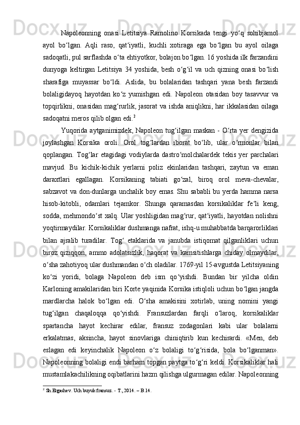 Napoleonning   onasi   Letitsiya   Ramolino   Korsikada   tengi   yo q   sohibjamolʻ
ayol   bo lgan.   Aqli   raso,   qat iyatli,   kuchli   xotiraga   ega   bo lgan   bu   ayol   oilaga	
ʻ ʻ ʻ
sadoqatli, pul sarflashda o ta ehtiyotkor, bolajon bo lgan. 16 yoshida ilk farzandini	
ʻ ʻ
dunyoga   keltirgan   Letitsiya   34   yoshida,   besh   o g il   va   uch   qizning   onasi   bo lish	
ʻ ʻ ʻ
sharafiga   muyassar   bo ldi.   Aslida,   bu   bolalaridan   tashqari   yana   besh   farzandi	
ʻ
bolaligidayoq   hayotdan   ko z   yumishgan   edi.   Napoleon   otasidan   boy   tasavvur   va	
ʻ
topqirlikni, onasidan mag rurlik, jasorat va ishda aniqlikni, har ikkalasidan oilaga
ʻ
sadoqatni meros qilib olgan edi. 2
Yuqorida  aytganimizdek, Napoleon tug ilgan maskan -  O rta yer  dengizida	
ʻ ʻ
joylashgan   Korsika   oroli.   Orol   tog lardan   iborat   bo lib,   ular   o rmonlar   bilan	
ʻ ʻ ʻ
qoplangan.   Tog lar   etagidagi   vodiylarda   dastro molchalardek   tekis   yer   parchalari	
ʻ ʻ
mavjud.   Bu   kichik-kichik   yerlarni   poliz   ekinlaridan   tashqari,   zaytun   va   eman
daraxtlari   egallagan.   Korsikaning   tabiati   go zal,   biroq   orol   meva-chevalar,	
ʻ
sabzavot  va don-dunlarga unchalik boy emas. Shu sababli  bu yerda hamma narsa
hisob-kitobli,   odamlari   tejamkor.   Shunga   qaramasdan   korsikaliklar   fe li   keng,	
ʻ
sodda, mehmondo st xalq. Ular yoshligidan mag rur, qat iyatli, hayotdan nolishni	
ʻ ʻ ʻ
yoqtirmaydilar. Korsikaliklar dushmanga nafrat, ishq-u muhabbatda barqarorliklari
bilan   ajralib   turadilar.   Tog   etaklarida   va   janubda   istiqomat   qilganliklari   uchun	
ʻ
biroz   qiziqqon,   ammo   adolatsizlik,   haqorat   va   kamsitishlarga   chiday   olmaydilar,
o sha zahotiyoq ular dushmandan o ch oladilar. 1769-yil 15-avgustda Letitsiyaning	
ʻ ʻ
ko zi   yoridi,   bolaga   Napoleon   deb   ism   qo yishdi.   Bundan   bir   yilcha   oldin
ʻ ʻ
Karloning amakilaridan biri Korte yaqinida Korsika istiqloli uchun bo lgan jangda	
ʻ
mardlarcha   halok   bo lgan   edi.   O sha   amakisini   xotirlab,   uning   nomini   yangi	
ʻ ʻ
tug ilgan   chaqaloqqa   qo yishdi.   Fransuzlardan   farqli   o laroq,   korsikaliklar	
ʻ ʻ ʻ
spartancha   hayot   kechirar   edilar,   fransuz   zodagonlari   kabi   ular   bolalarni
erkalatmas,   aksincha,   hayot   sinovlariga   chiniqtirib   kun   kechirardi.   «Men,   deb
eslagan   edi   keyinchalik   Napoleon   o z   bolaligi   to g risida,   bola   bo lganman».	
ʻ ʻ ʻ ʻ
Napoleonning bolaligi endi barham topgan paytga to g ri keldi. Korsikaliklar hali	
ʻ ʻ
mustamlakachilikning oqibatlarini hazm qilishga ulgurmagan edilar. Napoleonning
2
 Sh.Ergashev. Uch buyuk fransuz. - T., 2014. –  В .14. 
