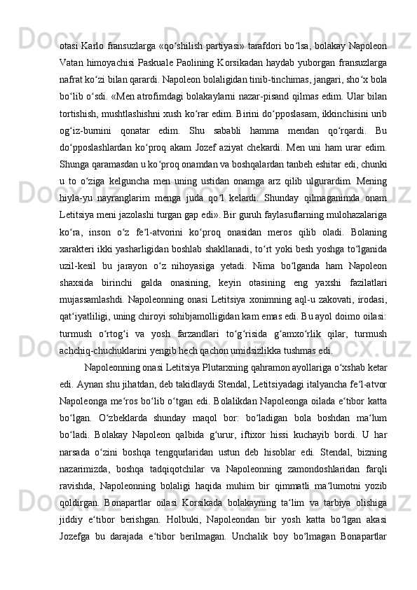 otasi Karlo fransuzlarga «qo shilish partiyasi» tarafdori bo lsa, bolakay Napoleonʻ ʻ
Vatan   himoyachisi   Paskuale   Paolining  Korsikadan   haydab   yuborgan   fransuzlarga
nafrat ko zi bilan qarardi. Napoleon bolaligidan tinib-tinchimas, jangari, sho x bola	
ʻ ʻ
bo lib o sdi. «Men atrofimdagi bolakaylarni nazar-pisand qilmas edim. Ular bilan	
ʻ ʻ
tortishish, mushtlashishni xush ko rar edim. Birini do pposlasam, ikkinchisini urib	
ʻ ʻ
og iz-burnini   qonatar   edim.   Shu   sababli   hamma   mendan   qo rqardi.   Bu	
ʻ ʻ
do pposlashlardan   ko proq   akam   Jozef   aziyat   chekardi.   Men   uni   ham   urar   edim.
ʻ ʻ
Shunga qaramasdan u ko proq onamdan va boshqalardan tanbeh eshitar edi, chunki	
ʻ
u   to   o ziga   kelguncha   men   uning   ustidan   onamga   arz   qilib   ulgurardim.   Mening	
ʻ
hiyla-yu   nayranglarim   menga   juda   qo l   kelardi.   Shunday   qilmaganimda   onam	
ʻ
Letitsiya meni jazolashi turgan gap edi». Bir guruh faylasuflarning mulohazalariga
ko ra,   inson   o z   fe l-atvorini   ko proq   onasidan   meros   qilib   oladi.   Bolaning	
ʻ ʻ ʻ ʻ
xarakteri ikki yasharligidan boshlab shakllanadi, to rt yoki besh yoshga to lganida	
ʻ ʻ
uzil-kesil   bu   jarayon   o z   nihoyasiga   yetadi.   Nima   bo lganda   ham   Napoleon	
ʻ ʻ
shaxsida   birinchi   galda   onasining,   keyin   otasining   eng   yaxshi   fazilatlari
mujassamlashdi.   Napoleonning  onasi   Letitsiya  xonimning aql-u  zakovati, irodasi,
qat iyatliligi, uning chiroyi sohibjamolligidan kam emas edi. Bu ayol doimo oilasi:	
ʻ
turmush   o rtog i   va   yosh   farzandlari   to g risida   g amxo rlik   qilar,   turmush	
ʻ ʻ ʻ ʻ ʻ ʻ
achchiq-chuchuklarini yengib hech qachon umidsizlikka tushmas edi.
Napoleonning onasi Letitsiya Plutarxning qahramon ayollariga o xshab ketar	
ʻ
edi. Aynan shu jihatdan, deb takidlaydi Stendal, Letitsiyadagi italyancha fe l-atvor	
ʻ
Napoleonga me ros bo lib o tgan edi. Bolalikdan Napoleonga oilada e tibor katta	
ʻ ʻ ʻ ʻ
bo lgan.   O zbeklarda   shunday   maqol   bor:   bo ladigan   bola   boshdan   ma lum	
ʻ ʻ ʻ ʻ
bo ladi.   Bolakay   Napoleon   qalbida   g urur,   iftixor   hissi   kuchayib   bordi.   U   har
ʻ ʻ
narsada   o zini   boshqa   tengqurlaridan   ustun   deb   hisoblar   edi.   Stendal,   bizning	
ʻ
nazarimizda,   boshqa   tadqiqotchilar   va   Napoleonning   zamondoshlaridan   farqli
ravishda,   Napoleonning   bolaligi   haqida   muhim   bir   qimmatli   ma lumotni   yozib	
ʻ
qoldirgan.   Bonapartlar   oilasi   Korsikada   bolakayning   ta lim   va   tarbiya   olishiga	
ʻ
jiddiy   e tibor   berishgan.   Holbuki,   Napoleondan   bir   yosh   katta   bo lgan   akasi	
ʻ ʻ
Jozefga   bu   darajada   e tibor   berilmagan.   Unchalik   boy   bo lmagan   Bonapartlar	
ʻ ʻ 