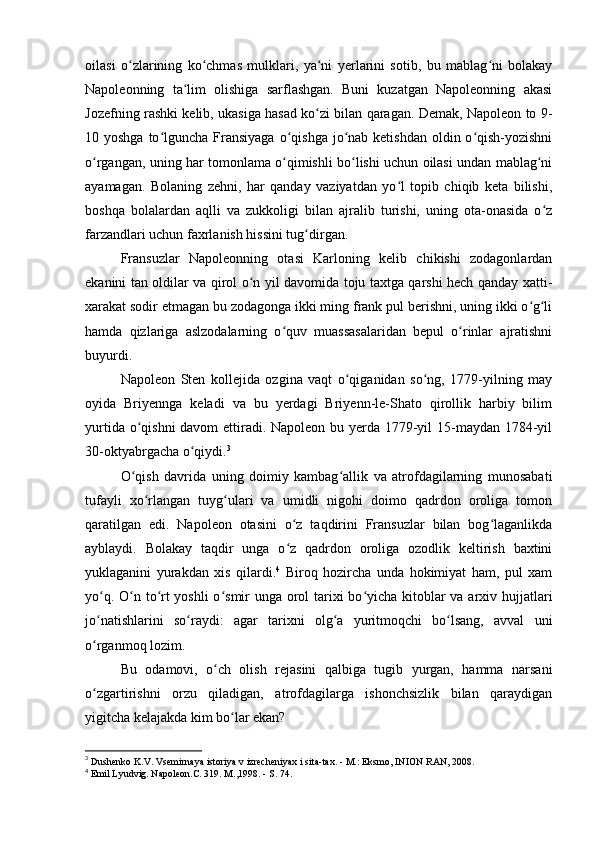 oilasi   o zlarining   ko chmas   mulklari,   ya ni   yerlarini   sotib,   bu   mablag ni   bolakayʻ ʻ ʻ ʻ
Napoleonning   ta lim   olishiga   sarflashgan.   Buni   kuzatgan   Napoleonning   akasi	
ʻ
Jozefning rashki kelib, ukasiga hasad ko zi bilan qaragan. Demak, Napoleon to 9-	
ʻ
10 yoshga to lguncha Fransiyaga  o qishga  jo nab ketishdan  oldin o qish-yozishni	
ʻ ʻ ʻ ʻ
o rgangan, uning har tomonlama o qimishli bo lishi uchun oilasi undan mablag ni	
ʻ ʻ ʻ ʻ
ayamagan.   Bolaning   zehni,   har   qanday   vaziyatdan   yo l   topib   chiqib   keta   bilishi,	
ʻ
boshqa   bolalardan   aqlli   va   zukkoligi   bilan   ajralib   turishi,   uning   ota-onasida   o z	
ʻ
farzandlari uchun faxrlanish hissini tug dirgan.	
ʻ  
Fransuzlar   Napoleonning   otasi   Karloning   kelib   chikishi   zodagonlardan
ekanini tan oldilar va qirol o n yil davomida toju taxtga qarshi hech qanday xatti-	
ʻ
xarakat sodir etmagan bu zodagonga ikki ming frank pul berishni, uning ikki o g li	
ʻ ʻ
hamda   qizlariga   aslzodalarning   o quv   muassasalaridan   bepul   o rinlar   ajratishni	
ʻ ʻ
buyurdi.
Napoleon   Sten   kollejida   ozgina   vaqt   o qiganidan   so ng,   1779-yilning   may	
ʻ ʻ
oyida   Briyennga   keladi   va   bu   yerdagi   Briyenn-le-Shato   qirollik   harbiy   bilim
yurtida o qishni  davom  ettiradi. Napoleon bu yerda 1779-yil 15-maydan 1784-yil	
ʻ
30-oktyabrgacha o qiydi.	
ʻ 3
O qish   davrida   uning   doimiy   kambag allik   va   atrofdagilarning   munosabati	
ʻ ʻ
tufayli   xo rlangan   tuyg ulari   va   umidli   nigohi   doimo   qadrdon   oroliga   tomon	
ʻ ʻ
qaratilgan   edi.   Napoleon   otasini   o z   taqdirini   Fransuzlar   bilan   bog laganlikda	
ʻ ʻ
ayblaydi.   Bolakay   taqdir   unga   o z   qadrdon   oroliga   ozodlik   keltirish   baxtini
ʻ
yuklaganini   yurakdan   xis   qilardi. 4
  Biroq   hozircha   unda   hokimiyat   ham,   pul   xam
yo q. O n to rt  yoshli  o smir unga orol tarixi  bo yicha kitoblar  va arxiv hujjatlari	
ʻ ʻ ʻ ʻ ʻ
jo natishlarini   so raydi:   agar   tarixni   olg a   yuritmoqchi   bo lsang,   avval   uni
ʻ ʻ ʻ ʻ
o rganmoq lozim.
ʻ
Bu   odamovi,   o ch   olish   rejasini   qalbiga   tugib   yurgan,   hamma   narsani	
ʻ
o zgartirishni   orzu   qiladigan,   atrofdagilarga   ishonchsizlik   bilan   qaraydigan	
ʻ
yigitcha kelajakda kim bo lar ekan?	
ʻ
3
 Dushenko K.V. Vsemirnaya istoriya v izrecheniyax i sita-tax. - M.: Eksmo, INION RAN, 2008.
4
 Emil Lyudvig. Napoleon.C. 319. M.,1998. - S. 74. 