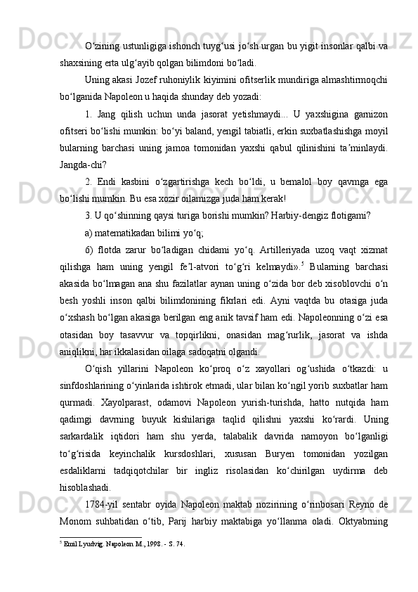 O zining ustunligiga ishonch tuyg usi jo sh urgan bu yigit insonlar qalbi vaʻ ʻ ʻ
shaxsining erta ulg ayib qolgan bilimdoni bo ladi.	
ʻ ʻ
Uning akasi Jozef ruhoniylik kiyimini ofitserlik mundiriga almashtirmoqchi
bo lganida Napoleon u haqida shunday deb yozadi:	
ʻ
1.   Jang   qilish   uchun   unda   jasorat   yetishmaydi...   U   yaxshigina   garnizon
ofitseri bo lishi mumkin: bo yi baland, yengil tabiatli, erkin suxbatlashishga moyil	
ʻ ʻ
bularning   barchasi   uning   jamoa   tomonidan   yaxshi   qabul   qilinishini   ta minlaydi.	
ʼ
Jangda-chi?
2.   Endi   kasbini   o zgartirishga   kech   bo ldi,   u   bemalol   boy   qavmga   ega	
ʻ ʻ
bo lishi mumkin. Bu esa xozir oilamizga juda ham kerak!	
ʻ
3. U qo shinning qaysi turiga borishi mumkin? Harbiy-dengiz flotigami?	
ʻ
a) matematikadan bilimi yo q;	
ʻ
6)   flotda   zarur   bo ladigan   chidami   yo q.   Artilleriyada   uzoq   vaqt   xizmat	
ʻ ʻ
qilishga   ham   uning   yengil   fe l-atvori   to g ri   kelmaydi».	
ʼ ʻ ʻ 5
  Bularning   barchasi
akasida  bo lmagan ana  shu fazilatlar  aynan uning o zida bor  deb  xisoblovchi  o n	
ʻ ʻ ʻ
besh   yoshli   inson   qalbi   bilimdonining   fikrlari   edi.   Ayni   vaqtda   bu   otasiga   juda
o xshash bo lgan akasiga berilgan eng anik tavsif ham edi. Napoleonning o zi esa	
ʻ ʻ ʻ
otasidan   boy   tasavvur   va   topqirlikni,   onasidan   mag rurlik,   jasorat   va   ishda	
ʻ
aniqlikni, har ikkalasidan oilaga sadoqatni olgandi.
O qish   yillarini   Napoleon   ko proq   o z   xayollari   og ushida   o tkazdi:   u	
ʻ ʻ ʻ ʻ ʻ
sinfdoshlarining o yinlarida ishtirok etmadi, ular bilan ko ngil yorib suxbatlar ham	
ʻ ʻ
qurmadi.   Xayolparast,   odamovi   Napoleon   yurish-turishda,   hatto   nutqida   ham
qadimgi   davrning   buyuk   kishilariga   taqlid   qilishni   yaxshi   ko rardi.   Uning	
ʻ
sarkardalik   iqtidori   ham   shu   yerda,   talabalik   davrida   namoyon   bo lganligi	
ʻ
to g risida   keyinchalik   kursdoshlari,   xususan   Buryen   tomonidan   yozilgan	
ʻ ʻ
esdaliklarni   tadqiqotchilar   bir   ingliz   risolasidan   ko chirilgan   uydirma   deb	
ʻ
hisoblashadi.
1784-yil   sentabr   oyida   Napoleon   maktab   nozirining   o rinbosari   Reyno   de	
ʻ
Monom   suhbatidan   o tib,   Parij   harbiy   maktabiga   yo llanma   oladi.   Oktyabrning	
ʻ ʻ
5
 Emil Lyudvig. Napoleon M., 1998. - S. 74. 