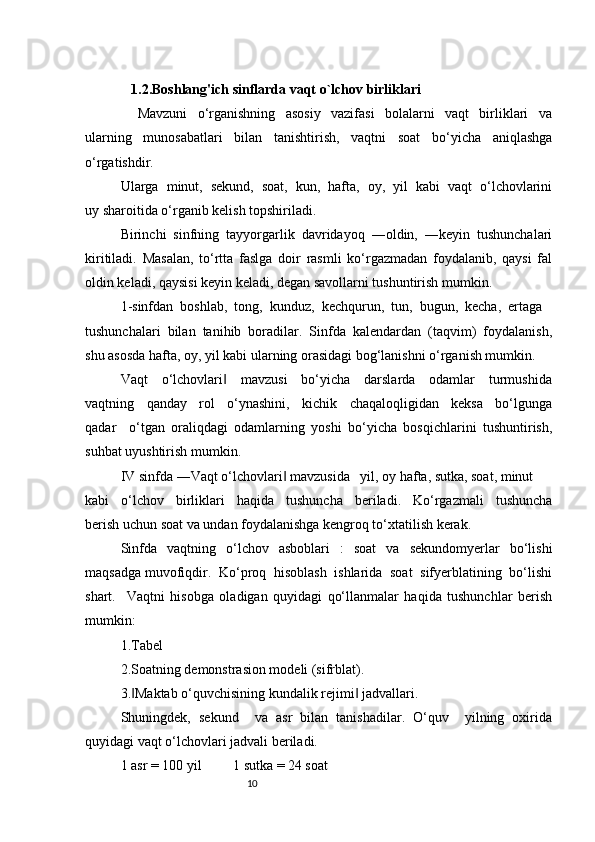 10   1.2. Boshlang'ich sinflarda vaqt o`lchov birliklari 
                    Mavzuni     o‘rganishning     asosiy     vazifasi     bolalarni     vaqt     birliklari     va
ularning   munosabatlari   bilan   tanishtirish,   vaqtni   soat   bo‘yicha   aniqlashga
o‘rgatishdir. 
Ularga  minut,  sekund,  soat,  kun,  hafta,  oy,  yil  kabi  vaqt  o‘lchovlarini
uy sharoitida o‘rganib kelish topshiriladi. 
Birinchi  sinfning  tayyorgarlik  davridayoq  ―oldin,  ―keyin  tushunchalari
kiritiladi.   Masalan,   to‘rtta   faslga   doir   rasmli   ko‘rgazmadan   foydalanib,   qaysi   fal
oldin keladi, qaysisi keyin keladi, degan savollarni tushuntirish mumkin. 
1-sinfdan  boshlab,  tong,  kunduz,  kechqurun,  tun,  bugun,  kecha,  ertaga 
tushunchalari  bilan  tanihib  boradilar.  Sinfda  kalendardan  (taqvim)  foydalanish,
shu asosda hafta, oy, yil kabi ularning orasidagi bog‘lanishni o‘rganish mumkin.
Vaqt     o‘lchovlari     mavzusi     bo‘yicha     darslarda     odamlar     turmushida‖
vaqtning     qanday     rol     o‘ynashini,     kichik     chaqaloqligidan     keksa     bo‘lgunga
qadar     o‘tgan   oraliqdagi   odamlarning   yoshi   bo‘yicha   bosqichlarini   tushuntirish,
suhbat uyushtirish mumkin.
IV sinfda ―Vaqt o‘lchovlari  mavzusida   yil, oy hafta, sutka, soat, minut 	
‖
kabi     o‘lchov     birliklari     haqida     tushuncha     beriladi.     Ko‘rgazmali     tushuncha
berish uchun soat va undan foydalanishga kengroq to‘xtatilish kerak. 
Sinfda   vaqtning   o‘lchov   asboblari   :   soat   va   sekundomyerlar   bo‘lishi
maqsadga muvofiqdir.  Ko‘proq  hisoblash  ishlarida  soat  sifyerblatining  bo‘lishi
shart.     Vaqtni   hisobga   oladigan   quyidagi   qo‘llanmalar   haqida   tushunchlar   berish
mumkin:
1.Tabel
2.Soatning demonstrasion modeli (sifrblat).
3. Maktab o‘quvchisining kundalik rejimi  jadvallari.	
‖ ‖
Shuningdek,   sekund     va   asr   bilan   tanishadilar.   O‘quv     yilning   oxirida
quyidagi vaqt o‘lchovlari jadvali beriladi. 
1 asr = 100 yil         1 sutka = 24 soat 