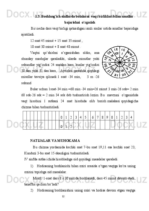 121. 3.   Boshlang'ich sinflarda bolalarni   vaqt birliklari bilan amallar
bajarishni   o‘rgatish
  Bir necha dars vaqt birligi qatnashgan ismli sonlar ustida amallar bajarishga
ajratiladi.  
12 soat 45 minut + 15 soat 35 minut ,       
10 soat 30 minut + 8 soat 48 minut .
Vaqtni   qo‘shishni   o‘rganishdan   oldin,   ana
shunday   mashqlar   qaraladiki,   ularda   minutlar   yoki
sekundlar   yig‘indisi   24 soatdan   kam, kunlar  yig‘indisi
30 dan yoki 31 dan kam,…Ayrishni qarashda quyidagi
misollar   tavsiya   qilinadi:1   soat   -34   min,         3   m   -26
sekund 
Bular uchun 1soat-34 min =60 min -34 min=26 minut 3 min-26 sek= 2 min
60  sek-26  sek   =   2  min  34   sek   deb   tushuntirish   lozim.   Bu     mavzuni     o‘rganishda
vaqt     hisobini     1     sutkani     24     soat     hisobida     olib     borish   malakasi   quyidagicha
chizma bilan tushuntiriladi.  0	1	2	3	4	5	6	7	8	9	0	1	2	3	4	
0	1	2
NATIJALAR VA MUHOKAMA
Bu   chizma   yordamida   kechki   soat   7-bu   soat   19;11   esa   kechki   soat   23;
Kunduzi 3-bu soat 15 ekanligini tushuntiriladi.
IV sinfda sutka ichida hisoblashga oid quyidagi masalalar qaraladi.
1) Hodisaning boshlanishi bilan oxiri orasida o‘tgan vaqtga ko‘ra uning
oxirini topishga oid   masalalar.
Misol: 1-soat dars 8 s 30 min.da boshlanadi, dars 45 minut davom etadi,
tanaffus qachon bo‘ladi?
2) Hodisaning boshlanishini  uning oxiri va hodisa davom  etgan vaqtga 