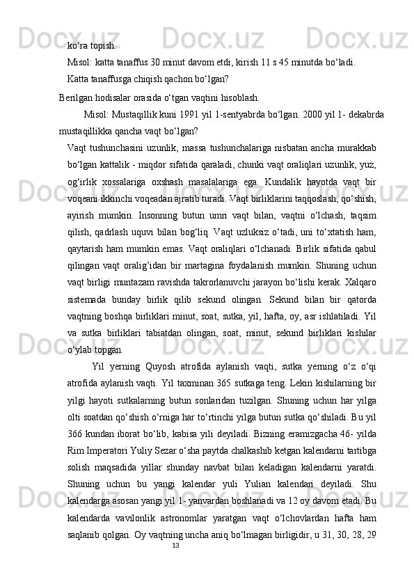 13ko‘ra topish.
Misol: katta tanaffus 30 minut davom etdi, kirish 11 s 45 minutda bo‘ladi.
Katta tanaffusga chiqish qachon bo‘lgan?
Berilgan hodisalar orasida o‘tgan vaqtini   hisoblash.
Misol: Mustaqillik kuni 1991 yil 1-sentyabrda bo‘lgan. 2000 yil 1- dekabrda
mustaqillikka qancha vaqt   bo‘lgan?
Vaqt   tushunchasini   uzunlik,   massa   tushunchalariga   nisbatan   ancha   murakkab
bo‘lgan kattalik - miqdor sifatida qaraladi, chunki vaqt oraliqlari uzunlik, yuz,
og‘irlik   xossalariga   oxshash   masalalariga   ega.   Kundalik   hayotda   vaqt   bir
voqeani ikkinchi voqeadan ajratib turadi. Vaqt birliklarini taqqoslash, qo‘shish,
ayirish   mumkin.   Insonning   butun   umri   vaqt   bilan,   vaqtni   o‘lchash,   taqsim
qilish,  qadrlash  uquvi  bilan  bog‘liq.  Vaqt   uzluksiz   o‘tadi,  uni  to‘xtatish   ham,
qaytarish ham  mumkin emas.  Vaqt  oraliqlari  o‘lchanadi.  Birlik sifatida qabul
qilingan   vaqt   oralig’idan   bir   martagina   foydalanish   mumkin.   Shuning   uchun
vaqt birligi muntazam ravishda takrorlanuvchi jarayon bo‘lishi kerak. Xalqaro
sistemada   bunday   birlik   qilib   sekund   olingan.   Sekund   bilan   bir   qatorda
vaqtning boshqa birliklari minut, soat, sutka, yil, hafta, oy, asr ishlatiladi. Yil
va   sutka   birliklari   tabiatdan   olingan,   soat,   minut,   sekund   birliklari   kishilar
o‘ylab   topgan.
Yil   yerning   Quyosh   atrofida   aylanish   vaqti,   sutka   yerning   o‘z   o‘qi
atrofida aylanish vaqti. Yil taxminan 365 sutkaga teng. Lekin kishilarning bir
yilgi   hayoti   sutkalarning   butun   sonlaridan   tuzilgan.   Shuning   uchun   har   yilga
olti soatdan qo‘shish o‘rniga har to‘rtinchi yilga butun sutka qo‘shiladi. Bu yil
366 kundan iborat  bo‘lib, kabisa yili  deyiladi. Bizning eramizgacha 46- yilda
Rim Imperatori Yuliy Sezar o‘sha paytda chalkashib ketgan kalendarni tartibga
solish   maqsadida   yillar   shunday   navbat   bilan   keladigan   kalendarni   yaratdi.
Shuning   uchun   bu   yangi   kalendar   yuli   Yulian   kalendari   deyiladi.   Shu
kalendarga asosan yangi yil 1- yanvardan boshlanadi va 12 oy davom etadi. Bu
kalendarda   vavilonlik   astronomlar   yaratgan   vaqt   o‘lchovlardan   hafta   ham
saqlanib qolgan. Oy vaqtning uncha aniq bo‘lmagan birligidir, u 31, 30, 28, 29 