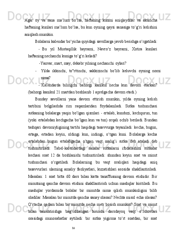 16Agar   oy   va   sana   ma‘lum   bo‘lsa,   haftaning   kunini   aniqlaydilar   va   aksincha
haftaning kunlari ma‘lum bo‘lsa, bu kun oyning qaysi  sanasiga  to‘g‘ri kelishini
aniqlash mumkin.
Bolalarni kalendar bo‘yicha quyidagi savollarga javob berishga o‘rgatiladi:
- Bu   yil   Mustaqillik   bayrami,   Navro‘z   bayrami,   Xotira   kunlari
haftaning nechanchi kuniga to‘g‘ri   keladi?
              -Yanvar, mart,  may,  dekabr yilning nechanchi   oylari?
- Yilda   ikkinchi,   to rttinchi,‟   sakkizinchi   bo‘lib   keluvchi   oyning   nomi
nima?
- Kalendarda   bilingchi   bahorgi   kanikul   necha   kun   davom   etarkan?
(bahorgi kanikul 21 martdan boshlanib 1 aprelgacha davom   etadi.)
Bunday   savollarni   yana   davom   ettirish   mumkin,   yilda   oyning   kelish
tartibini   belgilashda   rim   raqamlaridan   foydalaniladi.   Sutka   tushunchasi
sutkaning bolalarga yaqin bo‘lgan qismlari - ertalab, kunduzi, kechqurun, tun
(yoki ertalabdan kechgacha bo‘lgan kun   va   tun) orqali ochib beriladi. Bundan
tashqari davomiyligining tartibi haqidagi tasavvurga tayaniladi: kecha, bugun,
ertaga,   ertadan   keyin,   oldingi   kun,   indingi,   o‘tgan   kuni.   Bolalarga   kecha
ertalabdan   bugun   ertalabgacha   o‘tgan   vaqt   oralig’i   sutka   deb   ataladi   deb
tushuntiriladi.   Tabel-kalendardagi   sanalar   sutkalarni   ifodalashini   sutkalar
kechasi   soat   12   da   boshlanishi   tushuntiriladi:   shundan   keyin   soat   va   minut
tushunchasi   o‘rgatiladi.   Bolalarning   bu   vaqt   oraliqlari   haqidagi   aniq
tasavvurlari   ularning   amaliy   faoliyatlari,   kuzatishlari   asosida   shakllantiriladi.
Masalan:   1   soat   bitta   60   dars   bilan   katta   tanaffusning   davom   etishidir.   Bir
minutning qancha davom  etishini shakllantirish uchun mashqlar  kiritiladi. Bu
mashqlar   yordamida   bolalar   bir   minutda   nima   qilish   mumkinligini   bilib
oladilar. Masalan bir minutda qancha sanay olasan? Nechta misol echa olasan?
O‘rtacha qadam bilan bir minutda necha metr bosish mumkin? Soat   va   minut
bilan   tanishtirishga   bag‘ishlangan   birinchi   darsdayoq   vaqt   o‘lchovlari
orasidagi   munosabatlar   aytiladi:   bir   sutka   yigirma   to‘rt   soatdan,   bir   soat 