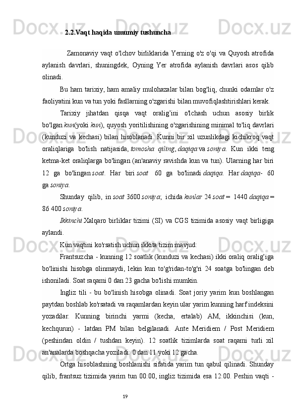 19   2.2.Vaqt haqida umumiy tushuncha
                    Zamonaviy  vaqt   o'lchov birliklarida  Yerning o'z  o'qi   va Quyosh   atrofida
aylanish   davrlari,   shuningdek,   Oyning   Yer   atrofida   aylanish   davrlari   asos   qilib
olinadi.
Bu   ham   tarixiy,  ham   amaliy  mulohazalar   bilan  bog'liq,   chunki   odamlar   o'z
faoliyatini kun va tun yoki fasllarning o'zgarishi bilan muvofiqlashtirishlari kerak.
Tarixiy   jihatdan   qisqa   vaqt   oralig’ini   o'lchash   uchun   asosiy   birlik
bo'lgan   kun (yoki   kun ), quyosh yoritilishining o'zgarishining minimal to'liq davrlari
(kunduzi   va   kechasi)   bilan   hisoblanadi.   Kunni   bir   xil   uzunlikdagi   kichikroq   vaqt
oraliqlariga   bo'lish   natijasida,   tomosha   qiling ,   daqiqa   va   soniya .   Kun   ikki   teng
ketma-ket oraliqlarga bo'lingan (an'anaviy ravishda kun va tun). Ularning har biri
12   ga   bo'lingan   soat .   Har   biri   soat     60   ga   bo'linadi   daqiqa .   Har   daqiqa -   60
ga   soniya .
Shunday   qilib,   in   soat   3600   soniya ;   ichida   kunlar   24   soat   =   1440   daqiqa   =
86 400   soniya .
Ikkinchi   Xalqaro   birliklar   tizimi   (SI)   va   CGS   tizimida   asosiy   vaqt   birligiga
aylandi.
Kun vaqtini ko'rsatish uchun ikkita tizim mavjud:
Frantsuzcha - kunning 12 soatlik (kunduzi va kechasi) ikki oraliq oralig’iga
bo'linishi   hisobga   olinmaydi,   lekin   kun   to'g'ridan-to'g'ri   24   soatga   bo'lingan   deb
ishoniladi. Soat raqami 0 dan 23 gacha bo'lishi mumkin.
Ingliz   tili   -   bu   bo'linish   hisobga   olinadi.   Soat   joriy   yarim   kun   boshlangan
paytdan boshlab ko'rsatadi va raqamlardan keyin ular yarim kunning harf indeksini
yozadilar.   Kunning   birinchi   yarmi   (kecha,   ertalab)   AM,   ikkinchisi   (kun,
kechqurun)   -   latdan   PM   bilan   belgilanadi.   Ante   Meridiem   /   Post   Meridiem
(peshindan   oldin   /   tushdan   keyin).   12   soatlik   tizimlarda   soat   raqami   turli   xil
an'analarda boshqacha yoziladi: 0 dan 11 yoki 12 gacha.
Ortga   hisoblashning   boshlanishi   sifatida   yarim   tun  qabul   qilinadi.   Shunday
qilib,  frantsuz   tizimida   yarim   tun  00:00,   ingliz  tizimida   esa   12:00.  Peshin   vaqti   - 