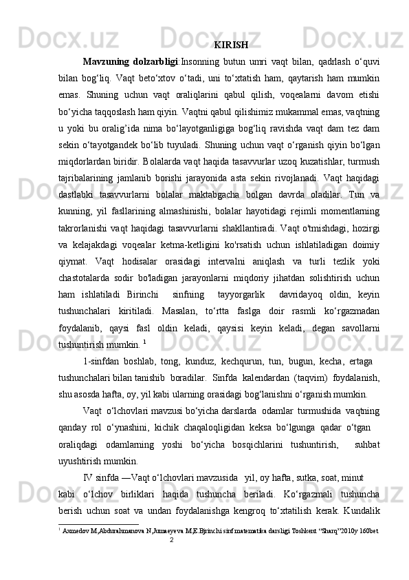 2 KIRISH
Mavzuning   dolzarbligi : Insonning   butun   umri   vaqt   bilan,   qadrlash   o‘quvi
bilan   bog‘liq.   Vaqt   beto‘xtov   o‘tadi,   uni   to‘xtatish   ham,   qaytarish   ham   mumkin
emas.   Shuning   uchun   vaqt   oraliqlarini   qabul   qilish,   voqealarni   davom   etishi
bo‘yicha taqqoslash ham qiyin. Vaqtni qabul qilishimiz mukammal emas, vaqtning
u   yoki   bu   oralig’ida   nima   bo‘layotganligiga   bog‘liq   ravishda   vaqt   dam   tez   dam
sekin   o‘tayotgandek   bo‘lib   tuyuladi.   Shuning   uchun   vaqt   o‘rganish   qiyin   bo‘lgan
miqdorlardan biridir. Bolalarda vaqt haqida tasavvurlar uzoq kuzatishlar, turmush
tajribalarining   jamlanib   borishi   jarayonida   asta   sekin   rivojlanadi.   Vaqt   haqidagi
dastlabki   tasavvurlarni   bolalar   maktabgacha   bolgan   davrda   oladilar.   Tun   va
kunning,   yil   fasllarining   almashinishi,   bolalar   hayotidagi   rejimli   momentlarning
takrorlanishi   vaqt   haqidagi   tasavvurlarni   shakllantiradi.   Vaqt   o'tmishdagi,   hozirgi
va   kelajakdagi   voqealar   ketma-ketligini   ko'rsatish   uchun   ishlatiladigan   doimiy
qiymat.   Vaqt   hodisalar   orasidagi   intervalni   aniqlash   va   turli   tezlik   yoki
chastotalarda   sodir   bo'ladigan   jarayonlarni   miqdoriy   jihatdan   solishtirish   uchun
ham   ishlatiladi   Birinchi     sinfning     tayyorgarlik     davridayoq   oldin,   keyin
tushunchalari   kiritiladi.   Masalan,   to‘rtta   faslga   doir   rasmli   ko‘rgazmadan
foydalanib,   qaysi   fa s l   oldin   keladi,   qaysisi   keyin   keladi,   degan   savollarni
tushuntirish mumkin.  1
1-sinfdan  boshlab,  tong,  kunduz,  kechqurun,  tun,  bugun,  kecha,  ertaga 
tushunchalari bilan tani s hib  boradilar.  Sinfda  kalendardan  (taqvim)  foydalanish,
shu asosda hafta, oy, yil kabi ularning orasidagi bog‘lanishni o‘rganish mumkin.
Vaqt  o‘lchovlari mavzusi bo‘yicha darslarda  odamlar  turmushida  vaqtning
qanday  rol  o‘ynashini,  kichik  chaqaloqligidan  keksa  bo‘lgunga  qadar  o‘tgan 
oraliqdagi   odamlarning   yoshi   bo‘yicha   bosqichlarini   tushuntirish,     suhbat
uyushtirish mumkin.
IV sinfda ―Vaqt o‘lchovlari mavzusida   yil, oy hafta, sutka, soat, minut 
kabi     o‘lchov     birliklari     haqida     tushuncha     beriladi.     Ko‘rgazmali     tushuncha
berish   uchun   soat   va   undan   foydalanishga   kengroq   to‘xtatilish   kerak.   Kundalik
1
  Axmedov M,Abdurahmanova N,Jumaeyeva M,E.Bjrinchi sinf matematika darsligi Toshkent “Sharq”2010y 160bet 