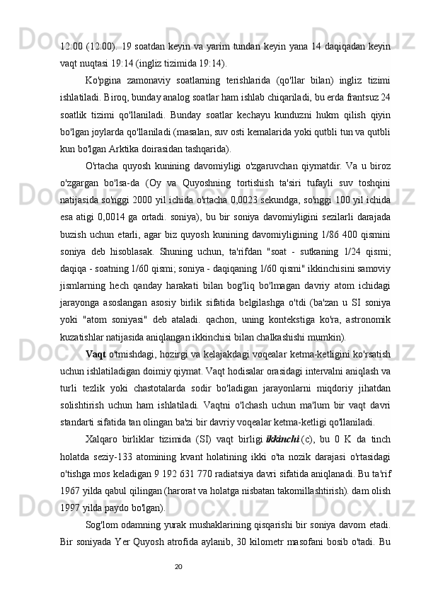 2012:00 (12:00). 19 soatdan  keyin va yarim  tundan keyin  yana 14 daqiqadan keyin
vaqt nuqtasi 19:14 (ingliz tizimida 19:14).
Ko'pgina   zamonaviy   soatlarning   terishlarida   (qo'llar   bilan)   ingliz   tizimi
ishlatiladi. Biroq, bunday analog soatlar ham ishlab chiqariladi, bu erda frantsuz 24
soatlik   tizimi   qo'llaniladi.   Bunday   soatlar   kechayu   kunduzni   hukm   qilish   qiyin
bo'lgan joylarda qo'llaniladi (masalan, suv osti kemalarida yoki qutbli tun va qutbli
kun bo'lgan Arktika doirasidan tashqarida).
O'rtacha   quyosh   kunining   davomiyligi   o'zgaruvchan   qiymatdir.   Va   u   biroz
o'zgargan   bo'lsa-da   (Oy   va   Quyoshning   tortishish   ta'siri   tufayli   suv   toshqini
natijasida so'nggi 2000 yil ichida o'rtacha 0,0023 sekundga, so'nggi 100 yil ichida
esa   atigi   0,0014  ga   ortadi.   soniya),  bu   bir   soniya   davomiyligini   sezilarli   darajada
buzish   uchun   etarli,   agar   biz   quyosh   kunining   davomiyligining   1/86   400   qismini
soniya   deb   hisoblasak.   Shuning   uchun,   ta'rifdan   "soat   -   sutkaning   1/24   qismi;
daqiqa - soatning 1/60 qismi; soniya - daqiqaning 1/60 qismi" ikkinchisini samoviy
jismlarning   hech   qanday   harakati   bilan   bog'liq   bo'lmagan   davriy   atom   ichidagi
jarayonga   asoslangan   asosiy   birlik   sifatida   belgilashga   o'tdi   (ba'zan   u   SI   soniya
yoki   "atom   soniyasi"   deb   ataladi.   qachon,   uning   kontekstiga   ko'ra,   astronomik
kuzatishlar natijasida aniqlangan ikkinchisi bilan chalkashishi mumkin).
Vaqt   o'tmishdagi, hozirgi va kelajakdagi voqealar ketma-ketligini ko'rsatish
uchun ishlatiladigan doimiy qiymat. Vaqt hodisalar orasidagi intervalni aniqlash va
turli   tezlik   yoki   chastotalarda   sodir   bo'ladigan   jarayonlarni   miqdoriy   jihatdan
solishtirish   uchun   ham   ishlatiladi.   Vaqtni   o'lchash   uchun   ma'lum   bir   vaqt   davri
standarti sifatida tan olingan ba'zi bir davriy voqealar ketma-ketligi qo'llaniladi.
Xalqaro   birliklar   tizimida   (SI)   vaqt   birligi   ikkinchi   (c),   bu   0   K   da   tinch
holatda   seziy-133   atomining   kvant   holatining   ikki   o'ta   nozik   darajasi   o'rtasidagi
o'tishga mos keladigan 9 192 631 770 radiatsiya davri sifatida aniqlanadi. Bu ta'rif
1967 yilda qabul qilingan (harorat va holatga nisbatan takomillashtirish). dam olish
1997 yilda paydo bo'lgan).
Sog'lom odamning yurak mushaklarining qisqarishi bir soniya davom etadi.
Bir soniyada Yer  Quyosh atrofida aylanib, 30 kilometr  masofani  bosib o'tadi. Bu 