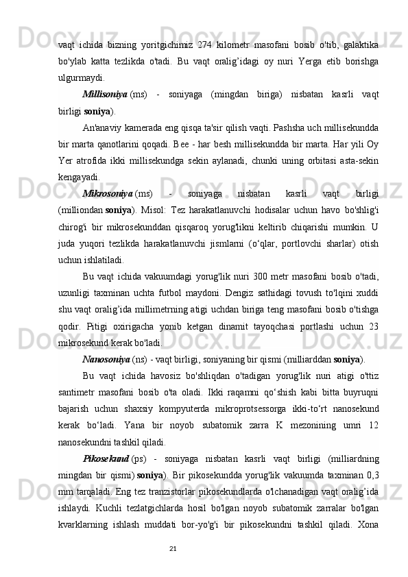 21vaqt   ichida   bizning   yoritgichimiz   274   kilometr   masofani   bosib   o'tib,   galaktika
bo'ylab   katta   tezlikda   o'tadi.   Bu   vaqt   oralig’idagi   oy   nuri   Yerga   etib   borishga
ulgurmaydi.
Millisoniya   (ms)   -   soniyaga   (mingdan   biriga)   nisbatan   kasrli   vaqt
birligi   soniya ).
An'anaviy kamerada eng qisqa ta'sir qilish vaqti. Pashsha uch millisekundda
bir marta qanotlarini qoqadi. Bee - har besh millisekundda bir marta. Har yili Oy
Yer   atrofida   ikki   millisekundga   sekin   aylanadi,   chunki   uning   orbitasi   asta-sekin
kengayadi.
Mikrosoniya   (ms)   -   soniyaga   nisbatan   kasrli   vaqt   birligi
(milliondan   soniya ).   Misol:   Tez   harakatlanuvchi   hodisalar   uchun   havo   bo'shlig'i
chirog'i   bir   mikrosekunddan   qisqaroq   yorug'likni   keltirib   chiqarishi   mumkin.   U
juda   yuqori   tezlikda   harakatlanuvchi   jismlarni   (o‘qlar,   portlovchi   sharlar)   otish
uchun ishlatiladi.
Bu   vaqt   ichida   vakuumdagi   yorug'lik   nuri   300   metr   masofani   bosib   o'tadi,
uzunligi   taxminan   uchta   futbol   maydoni.   Dengiz   sathidagi   tovush   to'lqini   xuddi
shu vaqt oralig’ida millimetrning atigi uchdan biriga teng masofani bosib o'tishga
qodir.   Pitigi   oxirigacha   yonib   ketgan   dinamit   tayoqchasi   portlashi   uchun   23
mikrosekund kerak bo'ladi.
Nanosoniya   (ns) - vaqt birligi, soniyaning bir qismi (milliarddan   soniya ).
Bu   vaqt   ichida   havosiz   bo'shliqdan   o'tadigan   yorug'lik   nuri   atigi   o'ttiz
santimetr   masofani   bosib   o'ta   oladi.   Ikki   raqamni   qo‘shish   kabi   bitta   buyruqni
bajarish   uchun   shaxsiy   kompyuterda   mikroprotsessorga   ikki-to‘rt   nanosekund
kerak   bo‘ladi.   Yana   bir   noyob   subatomik   zarra   K   mezonining   umri   12
nanosekundni tashkil qiladi.
Pikosekund   (ps)   -   soniyaga   nisbatan   kasrli   vaqt   birligi   (milliardning
mingdan   bir   qismi)   soniya ).   Bir   pikosekundda   yorug'lik   vakuumda   taxminan   0,3
mm tarqaladi. Eng tez tranzistorlar pikosekundlarda o'lchanadigan vaqt oralig’ida
ishlaydi.   Kuchli   tezlatgichlarda   hosil   bo'lgan   noyob   subatomik   zarralar   bo'lgan
kvarklarning   ishlash   muddati   bor-yo'g'i   bir   pikosekundni   tashkil   qiladi.   Xona 