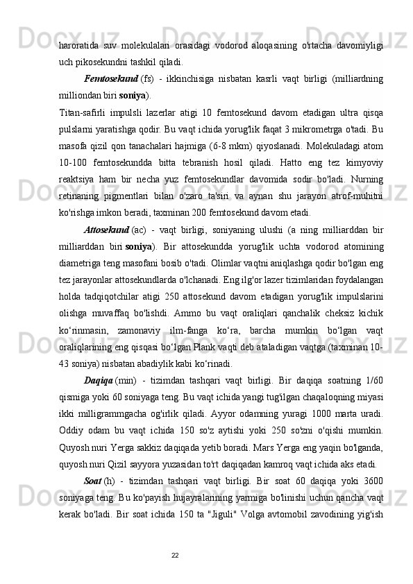 22haroratida   suv   molekulalari   orasidagi   vodorod   aloqasining   o'rtacha   davomiyligi
uch pikosekundni tashkil qiladi.
Femtosekund   (fs)   -   ikkinchisiga   nisbatan   kasrli   vaqt   birligi   (milliardning
milliondan biri   soniya ).
Titan-safirli   impulsli   lazerlar   atigi   10   femtosekund   davom   etadigan   ultra   qisqa
pulslarni yaratishga qodir. Bu vaqt ichida yorug'lik faqat 3 mikrometrga o'tadi. Bu
masofa qizil  qon tanachalari  hajmiga (6-8 mkm)  qiyoslanadi. Molekuladagi  atom
10-100   femtosekundda   bitta   tebranish   hosil   qiladi.   Hatto   eng   tez   kimyoviy
reaktsiya   ham   bir   necha   yuz   femtosekundlar   davomida   sodir   bo'ladi.   Nurning
retinaning   pigmentlari   bilan   o'zaro   ta'siri   va   aynan   shu   jarayon   atrof-muhitni
ko'rishga imkon beradi, taxminan 200 femtosekund davom etadi.
Attosekund   (ac)   -   vaqt   birligi,   soniyaning   ulushi   (a   ning   milliarddan   bir
milliarddan   biri   soniya ).   Bir   attosekundda   yorug'lik   uchta   vodorod   atomining
diametriga teng masofani bosib o'tadi. Olimlar vaqtni aniqlashga qodir bo'lgan eng
tez jarayonlar attosekundlarda o'lchanadi. Eng ilg'or lazer tizimlaridan foydalangan
holda   tadqiqotchilar   atigi   250   attosekund   davom   etadigan   yorug'lik   impulslarini
olishga   muvaffaq   bo'lishdi.   Ammo   bu   vaqt   oraliqlari   qanchalik   cheksiz   kichik
ko‘rinmasin,   zamonaviy   ilm-fanga   ko‘ra,   barcha   mumkin   bo‘lgan   vaqt
oraliqlarining eng qisqasi bo‘lgan Plank vaqti deb ataladigan vaqtga (taxminan 10-
43 soniya) nisbatan abadiylik kabi ko‘rinadi.
Daqiqa   (min)   -   tizimdan   tashqari   vaqt   birligi.   Bir   daqiqa   soatning   1/60
qismiga yoki 60 soniyaga teng. Bu vaqt ichida yangi tug'ilgan chaqaloqning miyasi
ikki   milligrammgacha   og'irlik   qiladi.   Ayyor   odamning   yuragi   1000   marta   uradi.
Oddiy   odam   bu   vaqt   ichida   150   so'z   aytishi   yoki   250   so'zni   o'qishi   mumkin.
Quyosh nuri Yerga sakkiz daqiqada yetib boradi. Mars Yerga eng yaqin bo'lganda,
quyosh nuri Qizil sayyora yuzasidan to'rt daqiqadan kamroq vaqt ichida aks etadi.
Soat   (h)   -   tizimdan   tashqari   vaqt   birligi.   Bir   soat   60   daqiqa   yoki   3600
soniyaga teng. Bu ko'payish hujayralarining yarmiga bo'linishi uchun qancha vaqt
kerak   bo'ladi.   Bir   soat   ichida   150   ta   "Jiguli"   Volga   avtomobil   zavodining   yig'ish 