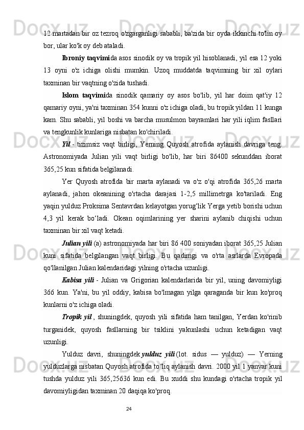 2412 martadan bir oz tezroq o'zgarganligi sababli, ba'zida bir oyda ikkinchi to'lin oy
bor, ular ko'k oy deb ataladi.
Ibroniy taqvimi da asos sinodik oy va tropik yil hisoblanadi, yil esa 12 yoki
13   oyni   o'z   ichiga   olishi   mumkin.   Uzoq   muddatda   taqvimning   bir   xil   oylari
taxminan bir vaqtning o'zida tushadi.
Islom   taqvimi da   sinodik   qamariy   oy   asos   bo'lib,   yil   har   doim   qat'iy   12
qamariy oyni, ya'ni taxminan 354 kunni o'z ichiga oladi, bu tropik yildan 11 kunga
kam. Shu sababli, yil boshi va barcha musulmon bayramlari har yili iqlim fasllari
va tengkunlik kunlariga nisbatan ko'chiriladi.
Yil   -   tizimsiz   vaqt   birligi,   Yerning   Quyosh   atrofida   aylanish   davriga   teng.
Astronomiyada   Julian   yili   vaqt   birligi   bo'lib,   har   biri   86400   sekunddan   iborat
365,25 kun sifatida belgilanadi.
Yer   Quyosh   atrofida   bir   marta   aylanadi   va   o'z   o'qi   atrofida   365,26   marta
aylanadi,   jahon   okeanining   o'rtacha   darajasi   1-2,5   millimetrga   ko'tariladi.   Eng
yaqin yulduz Proksima Sentavrdan kelayotgan yorug‘lik Yerga yetib borishi uchun
4,3   yil   kerak   bo‘ladi.   Okean   oqimlarining   yer   sharini   aylanib   chiqishi   uchun
taxminan bir xil vaqt ketadi.
Julian yili   (a) astronomiyada har biri 86 400 soniyadan iborat 365,25 Julian
kuni   sifatida   belgilangan   vaqt   birligi.   Bu   qadimgi   va   o'rta   asrlarda   Evropada
qo'llanilgan Julian kalendaridagi yilning o'rtacha uzunligi.
Kabisa   yili   -   Julian   va   Grigorian   kalendarlarida   bir   yil,   uning   davomiyligi
366   kun.   Ya'ni,   bu   yil   oddiy,   kabisa   bo'lmagan   yilga   qaraganda   bir   kun   ko'proq
kunlarni o'z ichiga oladi.
Tropik   yil   ,   shuningdek,   quyosh   yili   sifatida   ham   tanilgan,   Yerdan   ko'rinib
turganidek,   quyosh   fasllarning   bir   tsiklini   yakunlashi   uchun   ketadigan   vaqt
uzunligi.
Yulduz   davri,   shuningdek   yulduz   yili   (lot.   sidus   —   yulduz)   —   Yerning
yulduzlarga nisbatan Quyosh atrofida to liq aylanish davri. 2000 yil 1 yanvar kuniʻ
tushda   yulduz   yili   365,25636   kun   edi.   Bu   xuddi   shu   kundagi   o'rtacha   tropik   yil
davomiyligidan taxminan 20 daqiqa ko'proq. 
