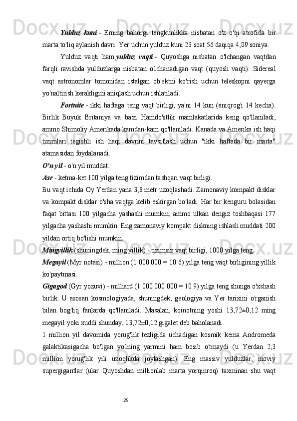 25Yulduz   kuni   -   Erning   bahorgi   tengkunlikka   nisbatan   o'z   o'qi   atrofida   bir
marta to'liq aylanish davri. Yer uchun yulduz kuni 23 soat 56 daqiqa 4,09 soniya.
Yulduz   vaqti   ham   yulduz   vaqti   -   Quyoshga   nisbatan   o'lchangan   vaqtdan
farqli   ravishda   yulduzlarga   nisbatan   o'lchanadigan   vaqt   (quyosh   vaqti).   Sidereal
vaqt   astronomlar   tomonidan   istalgan   ob'ektni   ko'rish   uchun   teleskopni   qayerga
yo'naltirish kerakligini aniqlash uchun ishlatiladi.
Fortnite   -   ikki   haftaga   teng   vaqt   birligi,   ya'ni   14   kun   (aniqrog'i   14   kecha).
Birlik   Buyuk   Britaniya   va   ba'zi   Hamdo'stlik   mamlakatlarida   keng   qo'llaniladi,
ammo Shimoliy Amerikada kamdan-kam qo'llaniladi. Kanada va Amerika ish haqi
tizimlari   tegishli   ish   haqi   davrini   tavsiflash   uchun   "ikki   haftada   bir   marta"
atamasidan foydalanadi.
O'n yil   - o'n yil muddat.
Asr   - ketma-ket 100 yilga teng tizimdan tashqari vaqt birligi.
Bu vaqt ichida Oy Yerdan yana 3,8 metr uzoqlashadi. Zamonaviy kompakt disklar
va kompakt disklar o'sha vaqtga kelib eskirgan bo'ladi. Har bir kenguru bolasidan
faqat   bittasi   100   yilgacha   yashashi   mumkin,   ammo   ulkan   dengiz   toshbaqasi   177
yilgacha yashashi mumkin. Eng zamonaviy kompakt diskning ishlash muddati 200
yildan ortiq bo'lishi mumkin.
Mingyillik   (shuningdek, ming yillik) - tizimsiz vaqt birligi, 1000 yilga teng.
Megayil   (Myr notasi) - million (1 000 000 = 10 6) yilga teng vaqt birligining yillik
ko'paytmasi.
Gigagod   (Gyr yozuvi) - milliard (1 000 000 000 = 10 9) yilga teng shunga o'xshash
birlik.   U   asosan   kosmologiyada,   shuningdek,   geologiya   va   Yer   tarixini   o'rganish
bilan   bog'liq   fanlarda   qo'llaniladi.   Masalan,   koinotning   yoshi   13,72±0,12   ming
megayil yoki xuddi shunday, 13,72±0,12 gigalet deb baholanadi.
1   million   yil   davomida   yorug'lik   tezligida   uchadigan   kosmik   kema   Andromeda
galaktikasigacha   bo'lgan   yo'lning   yarmini   ham   bosib   o'tmaydi   (u   Yerdan   2,3
million   yorug'lik   yili   uzoqlikda   joylashgan).   Eng   massiv   yulduzlar,   moviy
supergigantlar   (ular   Quyoshdan   millionlab   marta   yorqinroq)   taxminan   shu   vaqt 