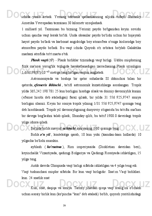 26ichida   yonib   ketadi.   Yerning   tektonik   qatlamlarining   siljishi   tufayli   Shimoliy
Amerika Yevropadan taxminan 30 kilometr uzoqlashadi.
1   milliard   yil.   Taxminan   bu   bizning   Yerimiz   paydo   bo'lganidan   keyin   sovishi
uchun qancha vaqt kerak bo'ldi. Unda okeanlar paydo bo'lishi uchun bir hujayrali
hayot paydo bo'ladi  va karbonat  angidridga boy atmosfera o'rniga kislorodga boy
atmosfera   paydo   bo'ladi.   Bu   vaqt   ichida   Quyosh   o'z   orbitasi   bo'ylab   Galaktika
markazi atrofida to'rt marta o'tdi.
Plank vaqti   (tP) - Plank birliklar  tizimidagi  vaqt  birligi. Ushbu miqdorning
fizik   ma'nosi   yorug'lik   tezligida   harakatlanadigan   zarrachaning   Plank   uzunligini
1,616199(97)·10 ³  metrga teng bo'lgan vaqtini anglatadi.⁻ ⁵
Astronomiyada   va   boshqa   bir   qator   sohalarda   SI   ikkinchisi   bilan   bir
qatorda,   efemeris   ikkinchi   ,   ta'rifi   astronomik   kuzatishlarga   asoslangan.   Tropik
yilda 365,242 198 781 25 kun borligini hisobga olsak va doimiy davomiylik kunini
(efemer   hisobi   deb   ataladigan)   faraz   qilsak,   bir   yilda   31   556   925,9747   soniya
borligini olamiz. Keyin bir soniya tropik yilning 1/31 556 925,9747 qismiga teng
deb hisoblanadi. Tropik yil davomiyligining dunyoviy o'zgarishi bu ta'rifni ma'lum
bir davrga bog'lashni talab qiladi; Shunday qilib, bu ta'rif 1900.0 davridagi tropik
yilga ishora qiladi.
Ba'zida birlik mavjud   uchinchi   soniyaning 1/60 qismiga teng.
Birlik   o'n   yil   ,   kontekstga   qarab,   10   kun   yoki   (kamdan-kam   hollarda)   10
yilgacha bo'lishi mumkin.
ayblash   (   ko'rsatma   ),   Rim   imperiyasida   (Diokletian   davridan   beri),
keyinchalik Vizantiyada, qadimgi Bolgariya va Qadimgi Rossiyada ishlatilgan, 15
yilga teng.
Antik davrda Olimpiada vaqt birligi sifatida ishlatilgan va 4 yilga teng edi.
Vaqt   tushunchasi   miqdor   sifatida.   Bir   kun   vaqt   birligidir.   Soat.m   Vaqt   birliklari.
kun. 24 soatlik soat
Kun,  soat,   daqiqa   va   soniya.   Tarixiy  jihatdan   qisqa   vaqt   oralig’ini   o'lchash
uchun asosiy birlik kun (ko'pincha "kun" deb ataladi) bo'lib, quyosh yoritilishidagi 
