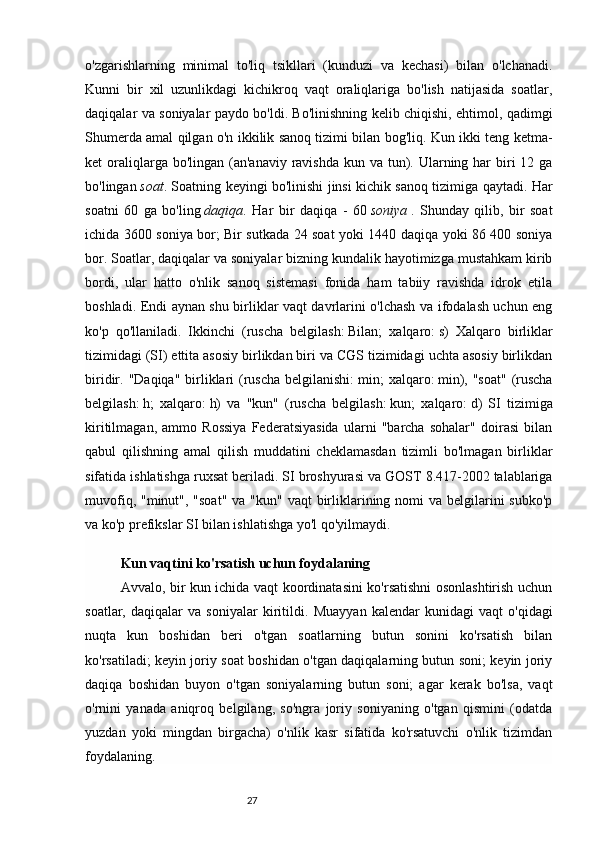 27o'zgarishlarning   minimal   to'liq   tsikllari   (kunduzi   va   kechasi)   bilan   o'lchanadi.
Kunni   bir   xil   uzunlikdagi   kichikroq   vaqt   oraliqlariga   bo'lish   natijasida   soatlar,
daqiqalar va soniyalar paydo bo'ldi. Bo'linishning kelib chiqishi, ehtimol, qadimgi
Shumerda amal qilgan o'n ikkilik sanoq tizimi bilan bog'liq. Kun ikki teng ketma-
ket  oraliqlarga bo'lingan  (an'anaviy  ravishda  kun va tun). Ularning har  biri  12 ga
bo'lingan   soat . Soatning keyingi bo'linishi jinsi kichik sanoq tizimiga qaytadi. Har
soatni   60   ga   bo'ling   daqiqa .   Har   bir   daqiqa   -   60   soniya   .   Shunday   qilib,   bir   soat
ichida 3600 soniya bor; Bir sutkada 24 soat yoki 1440 daqiqa yoki 86 400 soniya
bor. Soatlar, daqiqalar va soniyalar bizning kundalik hayotimizga mustahkam kirib
bordi,   ular   hatto   o'nlik   sanoq   sistemasi   fonida   ham   tabiiy   ravishda   idrok   etila
boshladi. Endi aynan shu birliklar vaqt davrlarini o'lchash va ifodalash uchun eng
ko'p   qo'llaniladi.   Ikkinchi   (ruscha   belgilash:   Bilan;   xalqaro:   s)   Xalqaro   birliklar
tizimidagi (SI) ettita asosiy birlikdan biri va CGS tizimidagi uchta asosiy birlikdan
biridir. "Daqiqa" birliklari  (ruscha  belgilanishi:   min;  xalqaro:   min), "soat"  (ruscha
belgilash:   h;   xalqaro:   h)   va   "kun"   (ruscha   belgilash:   kun;   xalqaro:   d)   SI   tizimiga
kiritilmagan,   ammo   Rossiya   Federatsiyasida   ularni   "barcha   sohalar"   doirasi   bilan
qabul   qilishning   amal   qilish   muddatini   cheklamasdan   tizimli   bo'lmagan   birliklar
sifatida ishlatishga ruxsat beriladi. SI broshyurasi va GOST 8.417-2002 talablariga
muvofiq, "minut", "soat"  va "kun"  vaqt  birliklarining nomi  va  belgilarini  subko'p
va ko'p prefikslar	
 SI bilan ishlatishga yo'l qo'yilmaydi.                                     
Kun vaqtini ko'rsatish uchun foydalaning
Avvalo, bir kun ichida vaqt koordinatasini ko'rsatishni osonlashtirish uchun
soatlar,   daqiqalar   va   soniyalar   kiritildi.   Muayyan   kalendar   kunidagi   vaqt   o'qidagi
nuqta   kun   boshidan   beri   o'tgan   soatlarning   butun   sonini   ko'rsatish   bilan
ko'rsatiladi; keyin joriy soat boshidan o'tgan daqiqalarning butun soni; keyin joriy
daqiqa   boshidan   buyon   o'tgan   soniyalarning   butun   soni;   agar   kerak   bo'lsa,   vaqt
o'rnini   yanada   aniqroq   belgilang,   so'ngra   joriy   soniyaning   o'tgan   qismini   (odatda
yuzdan   yoki   mingdan   birgacha)   o'nlik   kasr   sifatida   ko'rsatuvchi   o'nlik   tizimdan
foydalaning. 