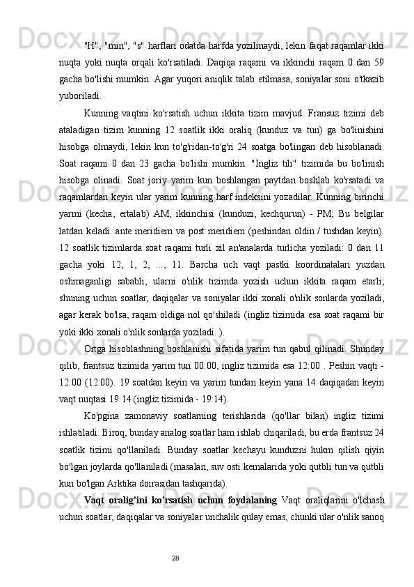 28"H", "min", "s" harflari odatda harfda yozilmaydi, lekin faqat raqamlar ikki
nuqta   yoki   nuqta   orqali   ko'rsatiladi.   Daqiqa   raqami   va   ikkinchi   raqam   0   dan   59
gacha bo'lishi mumkin. Agar yuqori aniqlik talab etilmasa, soniyalar soni o'tkazib
yuboriladi.
Kunning   vaqtini   ko'rsatish   uchun   ikkita   tizim   mavjud.   Fransuz   tizimi   deb
ataladigan   tizim   kunning   12   soatlik   ikki   oraliq   (kunduz   va   tun)   ga   bo'linishini
hisobga   olmaydi,   lekin   kun   to'g'ridan-to'g'ri   24   soatga   bo'lingan   deb   hisoblanadi.
Soat   raqami   0   dan   23   gacha   bo'lishi   mumkin.   "Ingliz   tili"   tizimida   bu   bo'linish
hisobga   olinadi.   Soat   joriy   yarim   kun   boshlangan   paytdan   boshlab   ko'rsatadi   va
raqamlardan keyin  ular  yarim  kunning harf  indeksini  yozadilar. Kunning birinchi
yarmi   (kecha,   ertalab)   AM,   ikkinchisi   (kunduzi,   kechqurun)   -   PM;   Bu   belgilar
latdan keladi. ante meridiem va post  meridiem (peshindan oldin / tushdan keyin).
12   soatlik   tizimlarda   soat   raqami   turli   xil   an'analarda   turlicha   yoziladi:   0   dan   11
gacha   yoki   12,   1,   2,   ...,   11.   Barcha   uch   vaqt   pastki   koordinatalari   yuzdan
oshmaganligi   sababli,   ularni   o'nlik   tizimda   yozish   uchun   ikkita   raqam   etarli;
shuning uchun soatlar, daqiqalar va soniyalar ikki xonali o'nlik sonlarda yoziladi,
agar kerak bo'lsa, raqam  oldiga nol  qo'shiladi  (ingliz tizimida esa  soat  raqami  bir
yoki ikki xonali o'nlik sonlarda yoziladi. ).
Ortga   hisoblashning   boshlanishi   sifatida   yarim   tun  qabul   qilinadi.   Shunday
qilib, frantsuz tizimida yarim tun 00:00, ingliz tizimida esa 12:00 . Peshin vaqti -
12:00 (12:00). 19 soatdan  keyin va yarim  tundan keyin  yana 14 daqiqadan keyin
vaqt nuqtasi 19:14 (ingliz tizimida - 19:14).
Ko'pgina   zamonaviy   soatlarning   terishlarida   (qo'llar   bilan)   ingliz   tizimi
ishlatiladi. Biroq, bunday analog soatlar ham ishlab chiqariladi, bu erda frantsuz 24
soatlik   tizimi   qo'llaniladi.   Bunday   soatlar   kechayu   kunduzni   hukm   qilish   qiyin
bo'lgan joylarda qo'llaniladi (masalan, suv osti kemalarida yoki qutbli tun va qutbli
kun bo'lgan Arktika doirasidan tashqarida).
Vaqt   oralig’ini   ko'rsatish   uchun   foydalaning   Vaqt   oraliqlarini   o'lchash
uchun soatlar, daqiqalar va soniyalar unchalik qulay emas, chunki ular o'nlik sanoq 