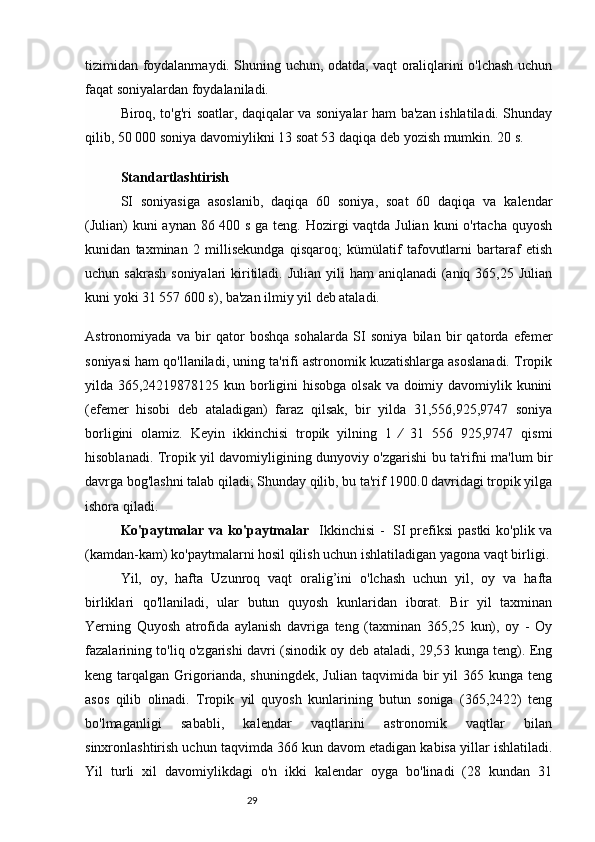 29tizimidan foydalanmaydi. Shuning uchun, odatda, vaqt oraliqlarini o'lchash uchun
faqat soniyalardan foydalaniladi.
Biroq, to'g'ri soatlar, daqiqalar va soniyalar ham ba'zan ishlatiladi. Shunday
qilib, 50 000 soniya davomiylikni 13 soat 53 daqiqa deb yozish mumkin. 20 s.
Standartlashtirish
SI   soniyasiga   asoslanib,   daqiqa   60   soniya,   soat   60   daqiqa   va   kalendar
(Julian)  kuni  aynan 86 400 s ga teng. Hozirgi  vaqtda Julian kuni o'rtacha quyosh
kunidan   taxminan   2   millisekundga   qisqaroq;   kümülatif   tafovutlarni   bartaraf   etish
uchun sakrash  soniyalari  kiritiladi. Julian  yili  ham  aniqlanadi  (aniq 365,25 Julian
kuni yoki 31 557 600 s), ba'zan ilmiy yil deb ataladi.
Astronomiyada   va   bir   qator   boshqa   sohalarda   SI   soniya   bilan   bir   qatorda   efemer
soniyasi ham qo'llaniladi, uning ta'rifi astronomik kuzatishlarga asoslanadi. Tropik
yilda 365,24219878125 kun borligini  hisobga olsak va doimiy davomiylik kunini
(efemer   hisobi   deb   ataladigan)   faraz   qilsak,   bir   yilda   31,556,925,9747   soniya
borligini   olamiz.   Keyin   ikkinchisi   tropik   yilning   1   ⁄   31   556   925,9747   qismi
hisoblanadi. Tropik yil davomiyligining dunyoviy o'zgarishi bu ta'rifni ma'lum bir
davrga bog'lashni talab qiladi; Shunday qilib, bu ta'rif 1900.0 davridagi tropik yilga
ishora qiladi.
Ko'paytmalar va ko'paytmalar     Ikkinchisi  -  SI  prefiksi  pastki  ko'plik va
(kamdan-kam) ko'paytmalarni hosil qilish uchun ishlatiladigan yagona vaqt birligi.
Yil,   oy,   hafta   Uzunroq   vaqt   oralig’ini   o'lchash   uchun   yil,   oy   va   hafta
birliklari   qo'llaniladi,   ular   butun   quyosh   kunlaridan   iborat.   Bir   yil   taxminan
Yerning   Quyosh   atrofida   aylanish   davriga   teng   (taxminan   365,25   kun),   oy   -   Oy
fazalarining to'liq o'zgarishi davri (sinodik oy deb ataladi, 29,53 kunga teng). Eng
keng  tarqalgan  Grigorianda,  shuningdek,   Julian  taqvimida  bir   yil   365  kunga  teng
asos   qilib   olinadi.   Tropik   yil   quyosh   kunlarining   butun   soniga   (365,2422)   teng
bo'lmaganligi   sababli,   kalendar   vaqtlarini   astronomik   vaqtlar   bilan
sinxronlashtirish uchun taqvimda 366 kun davom etadigan kabisa yillar ishlatiladi.
Yil   turli   xil   davomiylikdagi   o'n   ikki   kalendar   oyga   bo'linadi   (28   kundan   31 