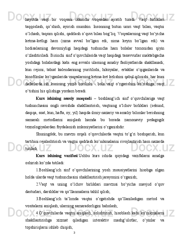 3hayotda   vaqt   bir   voqeani   ikkinchi   voqeadan   ajratib   turadi.   Vaqt   birliklari
taqqoslash,   qo’shish,   ayirish   mumkin.   Insonning   butun   umri   vaqt   bilan,   vaqtni
o’lchash, taqsim qilishi, qadrlash o’quvi bilan bog’liq.  Voqealarning vaqt bo‘yicha
ketma-ketligi   ham   (nima   avval   bo‘lgan   edi,   nima   keyin   bo‘lgan   edi)   va
hodisalarning   davomiyligi   haqidagi   tushuncha   ham   bolalar   tomonidan   qiyin
o‘zlashtiriladi. Birinchi sinf o‘quvchilarida vaqt haqidagi tasavvurlar maktabgacha
yoshdagi   bolalardagi   kabi   eng   avvalo   ularning   amaliy   faoliyatlarida   shakllanadi;
kun   rejimi,   tabiat   kalendarining   yuritilishi,   hikoyalar,   ertaklar   o‘qiganlarida   va
kinofilmlar ko‘rganlarida voqealarning ketma-ket kelishini qabul qilinishi, har kuni
dafarlarda   ish   kunining   yozib   borilishi   -   bola   vaqt   o‘zgarishini   ko‘rishiga,   vaqt
o‘tishini his qilishiga yordam beradi .
Kurs   ishining   asosiy   maqsadi   –   boshlang‘ich   sinf   o‘quvchilariga   vaqt
tushunchasini   ongli   ravishda   shakllantirish,   vaqtning   o‘lchov   birliklari   (sekund,
daqiqa, soat, kun, hafta, oy, yil) haqida ilmiy-nazariy va amaliy bilimlar berishning
samarali   metodlarini   aniqlash   hamda   bu   borada   zamonaviy   pedagogik
texnologiyalardan foydalanish imkoniyatlarini o‘rganishdir.
Shuningdek,   bu   mavzu   orqali   o‘quvchilarda   vaqtni   to‘g‘ri   boshqarish,   kun
tartibini rejalashtirish va vaqtni qadrlash ko‘nikmalarini rivojlantirish ham nazarda
tutiladi.
Kurs   ishining   vazifasi : Ushbu   kurs   ishida   quyidagi   vazifalarni   amalga
oshirish ko‘zda tutiladi:
1.Boshlang‘ich   sinf   o‘quvchilarining   yosh   xususiyatlarini   hisobga   olgan
holda ularda vaqt tushunchasini shakllantirish jarayonini o‘rganish;
2.Vaqt   va   uning   o‘lchov   birliklari   mavzusi   bo‘yicha   mavjud   o‘quv
dasturlari, darsliklar va qo‘llanmalarni tahlil qilish;
3.Boshlang‘ich   ta’limda   vaqtni   o‘rgatishda   qo‘llaniladigan   metod   va
vositalarni aniqlash, ularning samaradorligini baholash;
4.O‘quvchilarda   vaqtni   aniqlash,   solishtirish,   hisoblash   kabi   ko‘nikmalarni
shakllantirishga   xizmat   qiladigan   interaktiv   mashg‘ulotlar,   o‘yinlar   va
topshiriqlarni ishlab chiqish; 