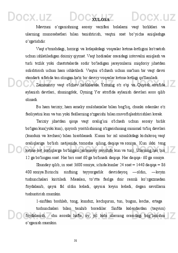 31 XULOSA
Mavzuni     o‘rganishning     asosiy     vazifasi     bolalarni     vaqt     birliklari     va
ularning   munosabatlari   bilan   tanishtirish,   vaqtni   soat   bo‘yicha   aniqlashga
o‘rgatishdir. 
Vaqt   o'tmishdagi, hozirgi  va kelajakdagi  voqealar ketma-ketligini ko'rsatish
uchun ishlatiladigan doimiy qiymat. Vaqt hodisalar orasidagi intervalni aniqlash va
turli   tezlik   yoki   chastotalarda   sodir   bo'ladigan   jarayonlarni   miqdoriy   jihatdan
solishtirish   uchun   ham   ishlatiladi.   Vaqtni   o'lchash   uchun   ma'lum   bir   vaqt   davri
standarti sifatida tan olingan ba'zi bir davriy voqealar ketma-ketligi qo'llaniladi.
Zamonaviy   vaqt   o'lchov   birliklarida   Yerning   o'z   o'qi   va   Quyosh   atrofida
aylanish   davrlari,   shuningdek,   Oyning   Yer   atrofida   aylanish   davrlari   asos   qilib
olinadi.
Bu   ham   tarixiy,  ham   amaliy  mulohazalar   bilan  bog'liq,   chunki   odamlar   o'z
faoliyatini kun va tun yoki fasllarning o'zgarishi bilan muvofiqlashtirishlari kerak.
Tarixiy   jihatdan   qisqa   vaqt   oralig’ini   o'lchash   uchun   asosiy   birlik
bo'lgan   kun(yoki   kun), quyosh yoritilishining o'zgarishining minimal to'liq davrlari
(kunduzi   va   kechasi)   bilan   hisoblanadi.   Kunni   bir   xil   uzunlikdagi   kichikroq   vaqt
oraliqlariga   bo'lish   natijasida,   tomosha   qiling,   daqiqa   va   soniya.   Kun   ikki   teng
ketma-ket oraliqlarga bo'lingan (an'anaviy ravishda kun va tun). Ularning har biri
12 ga bo'lingan   soat. Har biri   soat   60 ga bo'linadi   daqiqa. Har   daqiqa- 60 ga   soniya.
Shunday qilib, in   soat   3600   soniya; ichida   kunlar   24   soat   = 1440   daqiqa   = 86
400   soniya.Birinchi     sinfning     tayyorgarlik     davridayoq     ―oldin,     ―keyin
tushunchalari   kiritiladi.   Masalan,   to‘rtta   faslga   doir   rasmli   ko‘rgazmadan
foydalanib,   qaysi   fal   oldin   keladi,   qaysisi   keyin   keladi,   degan   savollarni
tushuntirish mumkin. 
1-sinfdan  boshlab,  tong,  kunduz,  kechqurun,  tun,  bugun,  kecha,  ertaga 
tushunchalari     bilan     tanihib     boradilar.     Sinfda     kalendardan     (taqvim)
foydalanish,     shu   asosda   hafta,   oy,   yil   kabi   ularning   orasidagi   bog‘lanishni
o‘rganish mumkin. 