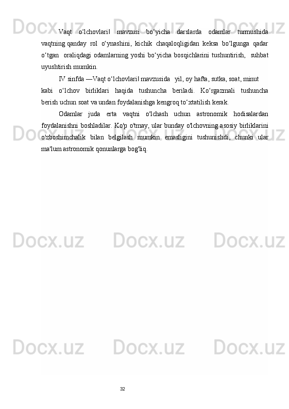 32Vaqt     o‘lchovlari     mavzusi     bo‘yicha     darslarda     odamlar     turmushida‖
vaqtning qanday  rol  o‘ynashini,  kichik  chaqaloqligidan  keksa  bo‘lgunga  qadar
o‘tgan     oraliqdagi   odamlarning   yoshi   bo‘yicha   bosqichlarini   tushuntirish,     suhbat
uyushtirish mumkin.
IV sinfda ―Vaqt o‘lchovlari  mavzusida   yil, oy hafta, sutka, soat, minut 	
‖
kabi     o‘lchov     birliklari     haqida     tushuncha     beriladi.     Ko‘rgazmali     tushuncha
berish uchun soat va undan foydalanishga kengroq to‘xtatilish kerak.
Odamlar   juda   erta   vaqtni   o'lchash   uchun   astronomik   hodisalardan
foydalanishni boshladilar. Ko'p o'tmay, ular bunday o'lchovning asosiy birliklarini
o'zboshimchalik   bilan   belgilash   mumkin   emasligini   tushunishdi,   chunki   ular
ma'lum astronomik qonunlarga bog'liq. 